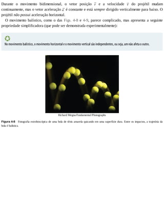 Durante	 o	 movimento	 bidimensional,	 o	 vetor	 posição	 	 e	 a	 velocidade	 	 do	 projétil	 mudam
continuamente,	mas	o	vetor	aceleração	 	é	constante	e	está	sempre	dirigido	verticalmente	para	baixo.	O
projétil	não	possui	aceleração	horizontal.
O	 movimento	 balístico,	 como	 o	 das	 Figs.	 4-8	 e	 4-9,	 parece	 complicado,	 mas	 apresenta	 a	 seguinte
propriedade	simplificadora	(que	pode	ser	demonstrada	experimentalmente):
No	movimento	balístico,	o	movimento	horizontal	e	o	movimento	vertical	são	independentes,	ou	seja,	um	não	afeta	o	outro.
Richard	Megna/Fundamental	Photographs
Figura	4-8 	Fotografia	estroboscópica	de	uma	bola	de	tênis	amarela	quicando	em	uma	superfície	dura.	Entre	os	impactos,	a	trajetória	da
bola	é	balística.
 
