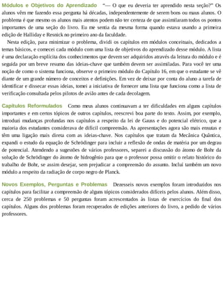 Módulos	 e	 Objetivos	 do	 Aprendizado 	 “—	 O	 que	 eu	 deveria	 ter	 aprendido	 nesta	 seção?”	 Os
alunos	vêm	me	fazendo	essa	pergunta	há	décadas,	independentemente	de	serem	bons	ou	maus	alunos.	O
problema	é	que	mesmo	os	alunos	mais	atentos	podem	não	ter	certeza	de	que	assimilaram	todos	os	pontos
importantes	 de	 uma	 seção	 do	 livro.	 Eu	 me	 sentia	 da	 mesma	 forma	 quando	 estava	 usando	 a	 primeira
edição	de	Halliday	e	Resnick	no	primeiro	ano	da	faculdade.
Nesta	edição,	para	minimizar	o	problema,	dividi	os	capítulos	em	módulos	conceituais,	dedicados	a
temas	básicos,	e	comecei	cada	módulo	com	uma	lista	de	objetivos	do	aprendizado	desse	módulo.	A	lista
é	uma	declaração	explícita	dos	conhecimentos	que	devem	ser	adquiridos	através	da	leitura	do	módulo	e	é
seguida	por	um	breve	resumo	das	ideias-chave	que	também	devem	ser	assimiladas.	Para	você	ter	uma
noção	de	como	o	sistema	funciona,	observe	o	primeiro	módulo	do	Capítulo	16,	em	que	o	estudante	se	vê
diante	de	um	grande	número	de	conceitos	e	definições.	Em	vez	de	deixar	por	conta	do	aluno	a	tarefa	de
identificar	e	dissecar	essas	ideias,	tomei	a	iniciativa	de	fornecer	uma	lista	que	funciona	como	a	lista	de
verificação	consultada	pelos	pilotos	de	avião	antes	de	cada	decolagem.
Capítulos	 Reformulados 	 Como	 meus	 alunos	 continuavam	 a	 ter	 dificuldades	 em	 alguns	 capítulos
importantes	e	em	certos	tópicos	de	outros	capítulos,	reescrevi	boa	parte	do	texto.	Assim,	por	exemplo,
introduzi	mudanças	profundas	nos	capítulos	a	respeito	da	lei	de	Gauss	e	do	potencial	elétrico,	que	a
maioria	dos	estudantes	considerava	de	difícil	compreensão.	As	apresentações	agora	são	mais	enxutas	e
têm	 uma	 ligação	 mais	 direta	 com	 as	 ideias-chave.	 Nos	 capítulos	 que	 tratam	 da	 Mecânica	 Quântica,
expandi	o	estudo	da	equação	de	Schrödinger	para	incluir	a	reflexão	de	ondas	de	matéria	por	um	degrau
de	potencial.	Atendendo	a	sugestões	de	vários	professores,	separei	a	discussão	do	átomo	de	Bohr	da
solução	de	Schrödinger	do	átomo	de	hidrogênio	para	que	o	professor	possa	omitir	o	relato	histórico	do
trabalho	de	Bohr,	se	assim	desejar,	sem	prejudicar	a	compreensão	do	assunto.	Incluí	também	um	novo
módulo	a	respeito	da	radiação	de	corpo	negro	de	Planck.
Novos	 Exemplos,	 Perguntas	 e	 Problemas 	 Dezesseis	 novos	 exemplos	 foram	 introduzidos	 nos
capítulos	para	facilitar	a	compreensão	de	alguns	tópicos	considerados	difíceis	pelos	alunos.	Além	disso,
cerca	 de	 250	 problemas	 e	 50	 perguntas	 foram	 acrescentados	 às	 listas	 de	 exercícios	 do	 final	 dos
capítulos.	Alguns	dos	problemas	foram	recuperados	de	edições	anteriores	do	livro,	a	pedido	de	vários
professores.
 