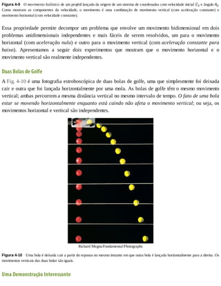 Figura	4-9 	O	movimento	balístico	de	um	projétil	lançado	da	origem	de	um	sistema	de	coordenadas	com	velocidade	inicial	 0	e	ângulo	θ0.
Como	 mostram	 as	 componentes	 da	 velocidade,	 o	 movimento	 é	 uma	 combinação	 de	 movimento	 vertical	 (com	 aceleração	 constante)	 e
movimento	horizontal	(com	velocidade	constante).
Essa	propriedade	permite	decompor	um	problema	que	envolve	um	movimento	bidimensional	em	dois
problemas	 unidimensionais	 independentes	 e	 mais	 fáceis	 de	 serem	 resolvidos,	 um	 para	 o	 movimento
horizontal	(com	aceleração	nula)	e	outro	para	o	movimento	vertical	(com	aceleração	constante	para
baixo).	 Apresentamos	 a	 seguir	 dois	 experimentos	 que	 mostram	 que	 o	 movimento	 horizontal	 e	 o
movimento	vertical	são	realmente	independentes.
Duas	Bolas	de	Golfe
A	Fig.	4-10	é	uma	fotografia	estroboscópica	de	duas	bolas	de	golfe,	uma	que	simplesmente	foi	deixada
cair	e	outra	que	foi	lançada	horizontalmente	por	uma	mola.	As	bolas	de	golfe	têm	o	mesmo	movimento
vertical;	ambas	percorrem	a	mesma	distância	vertical	no	mesmo	intervalo	de	tempo.	O	fato	de	uma	bola
estar	se	movendo	horizontalmente	enquanto	está	caindo	não	afeta	o	movimento	vertical;	ou	seja,	os
movimentos	horizontal	e	vertical	são	independentes.
Richard	Megna/Fundamental	Photographs
Figura	4-10 	Uma	bola	é	deixada	cair	a	partir	do	repouso	no	mesmo	instante	em	que	outra	bola	é	lançada	horizontalmente	para	a	direita.	Os
movimentos	verticais	das	duas	bolas	são	iguais.
Uma	Demonstração	Interessante
 