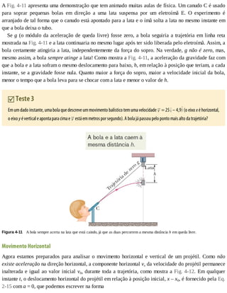 A	Fig.	4-11	apresenta	uma	demonstração	que	tem	animado	muitas	aulas	de	física.	Um	canudo	C	é	usado
para	 soprar	 pequenas	 bolas	 em	 direção	 a	 uma	 lata	 suspensa	 por	 um	 eletroímã	 E.	 O	 experimento	 é
arranjado	de	tal	forma	que	o	canudo	está	apontado	para	a	lata	e	o	ímã	solta	a	lata	no	mesmo	instante	em
que	a	bola	deixa	o	tubo.
Se	g	(o	módulo	da	aceleração	de	queda	livre)	fosse	zero,	a	bola	seguiria	a	trajetória	em	linha	reta
mostrada	na	Fig.	4-11	e	a	lata	continuaria	no	mesmo	lugar	após	ter	sido	liberada	pelo	eletroímã.	Assim,	a
bola	certamente	atingiria	a	lata,	independentemente	da	força	do	sopro.	Na	verdade,	g	não	é	zero,	mas,
mesmo	assim,	a	bola	sempre	atinge	a	lata!	Como	mostra	a	Fig.	4-11,	a	aceleração	da	gravidade	faz	com
que	a	bola	e	a	lata	sofram	o	mesmo	deslocamento	para	baixo,	h,	em	relação	à	posição	que	teriam,	a	cada
instante,	se	a	gravidade	fosse	nula.	Quanto	maior	a	força	do	sopro,	maior	a	velocidade	inicial	da	bola,
menor	o	tempo	que	a	bola	leva	para	se	chocar	com	a	lata	e	menor	o	valor	de	h.
	Teste	3
Em	um	dado	instante,	uma	bola	que	descreve	um	movimento	balístico	tem	uma	velocidade	 	=	25 	–	4,9 	(o	eixo	x	é	horizontal,
o	eixo	y	é	vertical	e	aponta	para	cima	e	 	está	em	metros	por	segundo).	A	bola	já	passou	pelo	ponto	mais	alto	da	trajetória?
Figura	4-11 	A	bola	sempre	acerta	na	lata	que	está	caindo,	já	que	as	duas	percorrem	a	mesma	distância	h	em	queda	livre.
Movimento	Horizontal
Agora	estamos	preparados	para	analisar	o	movimento	horizontal	e	vertical	de	um	projétil.	Como	não
existe	aceleração	na	direção	horizontal,	a	componente	horizontal	vx	da	velocidade	do	projétil	permanece
inalterada	e	igual	ao	valor	inicial	v0x	durante	toda	a	trajetória,	como	mostra	a	Fig.	4-12.	 Em	 qualquer
instante	t,	o	deslocamento	horizontal	do	projétil	em	relação	à	posição	inicial,	x	–	x0,	é	fornecido	pela	Eq.
2-15	com	a	=	0,	que	podemos	escrever	na	forma
 