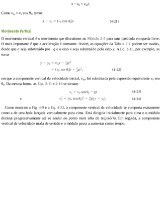 x	−	x0	=	v0xt.
Como	v0x	=	v0	cos	θ0,	temos:
Movimento	Vertical
O	movimento	vertical	é	o	movimento	que	discutimos	no	Módulo	2-5	para	uma	partícula	em	queda	livre.
O	mais	importante	é	que	a	aceleração	é	constante.	Assim,	as	equações	da	Tabela	2-1	podem	ser	usadas,
desde	que	a	seja	substituído	por	−g	e	o	eixo	x	seja	substituído	pelo	eixo	y.	A	Eq.	2-15,	por	exemplo,	se
torna
em	que	a	componente	vertical	da	velocidade	inicial,	v0y,	foi	substituída	pela	expressão	equivalente	v0	sen
θ0.	Da	mesma	forma,	as	Eqs.	2-11	e	2-16	se	tornam
Como	mostram	a	Fig.	4-9	e	a	Eq.	4-23,	a	componente	vertical	da	velocidade	se	comporta	exatamente
como	a	de	uma	bola	lançada	verticalmente	para	cima.	Está	dirigida	inicialmente	para	cima	e	o	módulo
diminui	 progressivamente	 até	 se	 anular	 no	 ponto	 mais	 alto	 da	 trajetória.	 Em	 seguida,	 a	 componente
vertical	da	velocidade	muda	de	sentido	e	o	módulo	passa	a	aumentar	com	o	tempo.
 