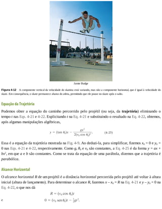 Jamie	Budge
Figura	4-12 	A	componente	vertical	da	velocidade	do	skatista	está	variando,	mas	não	a	componente	horizontal,	que	é	igual	à	velocidade	do
skate.	Em	consequência,	o	skate	permanece	abaixo	do	atleta,	permitindo	que	ele	pouse	no	skate	após	o	salto.
Equação	da	Trajetória
Podemos	 obter	 a	 equação	 do	 caminho	 percorrido	 pelo	 projétil	 (ou	 seja,	 da	 trajetória)	 eliminando	 o
tempo	t	nas	Eqs.	4-21	e	4-22.	Explicitando	t	na	Eq.	4-21	e	substituindo	o	resultado	na	Eq.	4-22,	obtemos,
após	algumas	manipulações	algébricas,
Essa	é	a	equação	da	trajetória	mostrada	na	Fig.	4-9.	Ao	deduzi-la,	para	simplificar,	fizemos	x0	=	0	e	y0	=
0	nas	Eqs.	4-21	e	4-22,	respectivamente.	Como	g,	θ0	e	v0	são	constantes,	a	Eq.	4-25	é	da	forma	y	=	ax	+
bx2
,	em	que	a	e	b	são	constantes.	Como	se	trata	da	equação	de	uma	parábola,	dizemos	que	a	trajetória	é
parabólica.
Alcance	Horizontal
O	alcance	horizontal	R	de	um	projétil	é	a	distância	horizontal	percorrida	pelo	projétil	até	voltar	à	altura
inicial	(altura	de	lançamento).	Para	determinar	o	alcance	R,	fazemos	x	–	x0	=	R	na	Eq.	4-21	e	y	–	y0	=	0	na
Eq.	4-22,	o	que	nos	dá
 