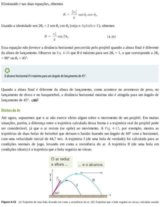 Eliminando	t	nas	duas	equações,	obtemos
Usando	a	identidade	sen	2θ0	=	2	sen	θ0	cos	θ0	(veja	o	Apêndice	E),	obtemos
Essa	equação	não	fornece	a	distância	horizontal	percorrida	pelo	projétil	quando	a	altura	final	é	diferente
da	altura	de	lançamento.	Observe	na	Eq.	4-26	que	R	é	máximo	para	sen	2θ0	=	1,	o	que	corresponde	a	2θ0
=	90°	ou	θ0	=	45°.
O	alcance	horizontal	R	é	máximo	para	um	ângulo	de	lançamento	de	45°.
Quando	 a	 altura	 final	 é	 diferente	 da	 altura	 de	 lançamento,	 como	 acontece	 no	 arremesso	 de	 peso,	 no
lançamento	de	disco	e	no	basquetebol,	a	distância	horizontal	máxima	não	é	atingida	para	um	ângulo	de
lançamento	de	45°.	
Efeitos	do	Ar
Até	agora,	supusemos	que	o	ar	não	exerce	efeito	algum	sobre	o	movimento	de	um	projétil.	Em	muitas
situações,	porém,	a	diferença	entre	a	trajetória	calculada	dessa	forma	e	a	trajetória	real	do	projétil	pode
ser	 considerável,	 já	 que	 o	 ar	 resiste	 (se	 opõe)	 ao	 movimento.	 A	 Fig.	 4-13,	 por	 exemplo,	 mostra	 as
trajetórias	de	duas	bolas	de	beisebol	que	deixam	o	bastão	fazendo	um	ângulo	de	60°	com	a	horizontal,
com	uma	velocidade	inicial	de	44,7	m/s.	A	trajetória	I	(de	uma	bola	de	verdade)	foi	calculada	para	as
condições	 normais	 de	 jogo,	 levando	 em	 conta	 a	 resistência	 do	 ar.	 A	 trajetória	 II	 (de	 uma	 bola	 em
condições	ideais)	é	a	trajetória	que	a	bola	seguiria	no	vácuo.
Figura	4-13 	(I)	Trajetória	de	uma	bola,	levando	em	conta	a	resistência	do	ar.	(II)	Trajetória	que	a	bola	seguiria	no	vácuo,	calculada	usando
 