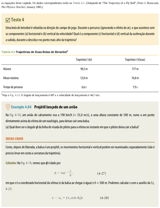 as	equações	deste	capítulo.	Os	dados	correspondentes	estão	na	Tabela	4-1.	(Adaptado	de	“The	Trajectory	of	a	Fly	Ball”,	Peter	J.	Brancazio,
The	Physics	Teacher,	January	1985.)
	Teste	4
Uma	bola	de	beisebol	é	rebatida	na	direção	do	campo	de	jogo.	Durante	o	percurso	(ignorando	o	efeito	do	ar),	o	que	acontece	com
as	componentes	(a)	horizontal	e	(b)	vertical	da	velocidade?	Qual	é	a	componente	(c)	horizontal	e	(d)	vertical	da	aceleração	durante
a	subida,	durante	a	descida	e	no	ponto	mais	alto	da	trajetória?
Tabela	4-1	Trajetórias	de	Duas	Bolas	de	Beisebola
	 Trajetória	I	(Ar) Trajetória	I	(Vácuo)
Alcance 98,5	m 177	m
Altura	máxima 53,0	m 76,8	m
Tempo	de	percurso 6,6	s 7,9	s
a
Veja	a	Fig.	4.13.	O	ângulo	de	lançamento	é	60º	e	a	velocidade	de	lançamento	é	44,7	m/s.
	Exemplo	4.04 	Projétil	lançado	de	um	avião
Na	Fig.	4-14,	um	avião	de	salvamento	voa	a	198	km/h	(=	55,0	m/s),	a	uma	altura	constante	de	500	m,	rumo	a	um	ponto
diretamente	acima	da	vítima	de	um	naufrágio,	para	deixar	cair	uma	balsa.
(a)	Qual	deve	ser	o	ângulo	ϕ	da	linha	de	visada	do	piloto	para	a	vítima	no	instante	em	que	o	piloto	deixa	cair	a	balsa?
IDEIAS-CHAVE
Como,	depois	de	liberada,	a	balsa	é	um	projétil,	os	movimentos	horizontal	e	vertical	podem	ser	examinados	separadamente	(não	é
preciso	levar	em	conta	a	curvatura	da	trajetória).
Cálculos:	Na	Fig.	4-14,	vemos	que	ϕ	é	dado	por
em	que	x	é	a	coordenada	horizontal	da	vítima	(e	da	balsa	ao	chegar	à	água)	e	h	=	500	m.	Podemos	calcular	x	com	o	auxílio	da	Eq.
4-21:
 