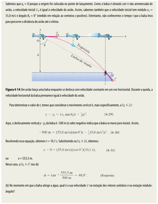 Sabemos	que	x0	=	0	porque	a	origem	foi	colocada	no	ponto	de	lançamento.	Como	a	balsa	é	deixada	cair	e	não	arremessada	do
avião,	a	velocidade	inicial	 0	é	igual	à	velocidade	do	avião.	Assim,	sabemos	também	que	a	velocidade	inicial	tem	módulo	v0	=
55,0	m/s	e	ângulo	θ0	=	0°	(medido	em	relação	ao	semieixo	x	positivo).	Entretanto,	não	conhecemos	o	tempo	t	que	a	balsa	leva
para	percorrer	a	distância	do	avião	até	a	vítima.
Figura	4-14	Um	avião	lança	uma	balsa	enquanto	se	desloca	com	velocidade	constante	em	um	voo	horizontal.	Durante	a	queda,	a
velocidade	horizontal	da	balsa	permanece	igual	à	velocidade	do	avião.
Para	determinar	o	valor	de	t,	temos	que	considerar	o	movimento	vertical	e,	mais	especificamente,	a	Eq.	4-22:
Aqui,	o	deslocamento	vertical	y	-	y0	da	balsa	é	-500	m	(o	valor	negativo	indica	que	a	balsa	se	move	para	baixo).	Assim,
Resolvendo	essa	equação,	obtemos	t	=	10,1	s.	Substituindo	na	Eq.	4-28,	obtemos:
ou																	x	=	555,5	m.
Nesse	caso,	a	Eq.	4-27	nos	dá
(b)	No	momento	em	que	a	balsa	atinge	a	água,	qual	é	a	sua	velocidade	 	na	notação	dos	vetores	unitários	e	na	notação	módulo-
ângulo?
 
