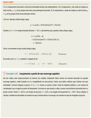 IDEIAS-CHAVE
(1)	As	componentes	horizontal	e	vertical	da	velocidade	da	balsa	são	independentes.	(2)	A	componente	vx	não	muda	em	relação	ao
valor	inicial	v0x	=	v0	cos	θ0	porque	não	existe	uma	aceleração	horizontal.	(3)	A	componente	vy	muda	em	relação	ao	valor	inicial	v0y
=	v0	sen	θ0	porque	existe	uma	aceleração	vertical.
Cálculos:	Quando	a	balsa	atinge	a	água,
vx	=	v0	cos	θ0	=	(55,0	m/s)(cos	0°)	=	55,0	m/s.
Usando	a	Eq.	4-23	e	o	tempo	de	queda	da	balsa	t	=	10,1	s,	descobrimos	que,	quando	a	balsa	atinge	a	água,
vy	=	v0	sen	θ0	−	gt																																																			
=	(55,0	m/s)(sen	0°)	=	(9,8	m/s2
)(10,1	s).
=	−99,0	m/s.																																																			
Assim,	no	momento	em	que	a	balsa	atinge	a	água,
De	acordo	com	a	Eq.	3-6,	o	módulo	e	o	ângulo	de	são
	Exemplo	4.05 	Lançamento	a	partir	de	um	escorrega	aquático
Um	 dos	 vídeos	 mais	 impressionantes	 da	 internet	 (na	 verdade,	 totalmente	 falso)	 mostra	 um	 homem	 descendo	 um	 grande
escorrega	aquático,	sendo	lançado	no	ar	e	mergulhando	em	uma	piscina.	Vamos	usar	dados	realistas	para	calcular	com	que
velocidade	o	homem	chegaria	à	piscina.	A	Fig.	4-15a	mostra	os	pontos	inicial	e	final	da	trajetória	balística	e	um	sistema	de
coordenadas	com	a	origem	no	ponto	de	lançamento.	Com	base	no	que	mostra	o	vídeo,	usamos	uma	distância	horizontal	entre	os
pontos	inicial	e	final	D	=	20,0	m,	um	tempo	de	percurso	t	=	2,50	s	e	um	ângulo	de	lançamento	θ0	=	40,0°.	Nosso	objetivo	é
calcular	o	módulo	da	velocidade	no	instante	em	que	o	homem	deixa	o	escorrega	e	no	instante	em	que	ele	mergulha	na	piscina.
 