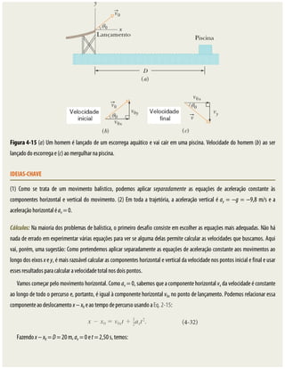 Figura	4-15	(a)	Um	homem	é	lançado	de	um	escorrega	aquático	e	vai	cair	em	uma	piscina.	Velocidade	do	homem	(b)	ao	ser
lançado	do	escorrega	e	(c)	ao	mergulhar	na	piscina.
IDEIAS-CHAVE
(1)	 Como	 se	 trata	 de	 um	 movimento	 balístico,	 podemos	 aplicar	 separadamente	 as	 equações	 de	 aceleração	 constante	 às
componentes	horizontal	e	vertical	do	movimento.	(2)	Em	toda	a	trajetória,	a	aceleração	vertical	é	ay	=	−g	=	−9,8	m/s	e	a
aceleração	horizontal	é	ax	=	0.
Cálculos:	Na	maioria	dos	problemas	de	balística,	o	primeiro	desafio	consiste	em	escolher	as	equações	mais	adequadas.	Não	há
nada	de	errado	em	experimentar	várias	equações	para	ver	se	alguma	delas	permite	calcular	as	velocidades	que	buscamos.	Aqui
vai,	porém,	uma	sugestão:	Como	pretendemos	aplicar	separadamente	as	equações	de	aceleração	constante	aos	movimentos	ao
longo	dos	eixos	x	e	y,	é	mais	razoável	calcular	as	componentes	horizontal	e	vertical	da	velocidade	nos	pontos	inicial	e	final	e	usar
esses	resultados	para	calcular	a	velocidade	total	nos	dois	pontos.
Vamos	começar	pelo	movimento	horizontal.	Como	ax	=	0,	sabemos	que	a	componente	horizontal	vx	da	velocidade	é	constante
ao	longo	de	todo	o	percurso	e,	portanto,	é	igual	à	componente	horizontal	v0x	no	ponto	de	lançamento.	Podemos	relacionar	essa
componente	ao	deslocamento	x	−	x0	e	ao	tempo	de	percurso	usando	a	Eq.	2-15:
Fazendo	x	−	x0	=	D	=	20	m,	ax	=	0	e	t	=	2,50	s,	temos:
 