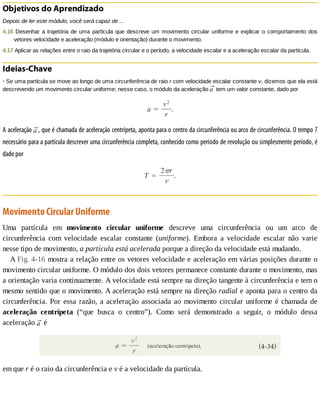 Objetivos	do	Aprendizado
Depois	de	ler	este	módulo,	você	será	capaz	de	...
4.16	Desenhar	a	trajetória	de	uma	partícula	que	descreve	um	movimento	circular	uniforme	e	explicar	o	comportamento	dos
vetores	velocidade	e	aceleração	(módulo	e	orientação)	durante	o	movimento.
4.17	Aplicar	as	relações	entre	o	raio	da	trajetória	circular	e	o	período,	a	velocidade	escalar	e	a	aceleração	escalar	da	partícula.
Ideias-Chave
•	Se	uma	partícula	se	move	ao	longo	de	uma	circunferência	de	raio	r	com	velocidade	escalar	constante	v,	dizemos	que	ela	está
descrevendo	um	movimento	circular	uniforme;	nesse	caso,	o	módulo	da	aceleração	 	tem	um	valor	constante,	dado	por
A	aceleração	 ,	que	é	chamada	de	aceleração	centrípeta,	aponta	para	o	centro	da	circunferência	ou	arco	de	circunferência.	O	tempo	T
necessário	para	a	partícula	descrever	uma	circunferência	completa,	conhecido	como	período	de	revolução	ou	simplesmente	período,	é
dado	por
Movimento	Circular	Uniforme
Uma	 partícula	 em	 movimento	 circular	 uniforme	 descreve	 uma	 circunferência	 ou	 um	 arco	 de
circunferência	 com	 velocidade	 escalar	 constante	 (uniforme).	 Embora	 a	 velocidade	 escalar	 não	 varie
nesse	tipo	de	movimento,	a	partícula	está	acelerada	porque	a	direção	da	velocidade	está	mudando.
A	Fig.	4-16	mostra	a	relação	entre	os	vetores	velocidade	e	aceleração	em	várias	posições	durante	o
movimento	circular	uniforme.	O	módulo	dos	dois	vetores	permanece	constante	durante	o	movimento,	mas
a	orientação	varia	continuamente.	A	velocidade	está	sempre	na	direção	tangente	à	circunferência	e	tem	o
mesmo	sentido	que	o	movimento.	A	aceleração	está	sempre	na	direção	radial	e	aponta	para	o	centro	da
circunferência.	Por	essa	razão,	a	aceleração	associada	ao	movimento	circular	uniforme	é	chamada	de
aceleração	 centrípeta	 (“que	 busca	 o	 centro”).	 Como	 será	 demonstrado	 a	 seguir,	 o	 módulo	 dessa
aceleração	 	é
em	que	r	é	o	raio	da	circunferência	e	v	é	a	velocidade	da	partícula.
 