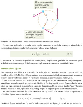 Figura	4-16 	Os	vetores	velocidade	e	aceleração	de	uma	partícula	em	movimento	circular	uniforme.
Durante	 esta	 aceleração	 com	 velocidade	 escalar	 constante,	 a	 partícula	 percorre	 a	 circunferência
completa	(uma	distância	igual	a	2πr)	em	um	intervalo	de	tempo	dado	por
O	 parâmetro	 T	 é	 chamado	 de	 período	 de	 revolução	 ou,	 simplesmente,	 período.	 No	 caso	 mais	 geral,
período	é	o	tempo	que	uma	partícula	leva	para	completar	uma	volta	em	uma	trajetória	fechada.
Demonstração	da	Eq.	4-34
Para	 determinar	 o	 módulo	 e	 a	 orientação	 da	 aceleração	 no	 caso	 do	 movimento	 circular	 uniforme,
considere	a	Fig.	4-17.	Na	Fig.	4-17a,	a	partícula	p	se	move	com	velocidade	escalar	constante	v	enquanto
percorre	uma	circunferência	de	raio	r.	No	instante	mostrado,	as	coordenadas	de	p	são	xp	e	yp.
Como	 vimos	 no	 Módulo	 4-2,	 a	 velocidade	 de	 	 uma	 partícula	 em	 movimento	 é	 sempre	 tangente	 à
trajetória	da	partícula	na	posição	considerada.	Na	Fig.	4-17a,	isso	significa	que	 	é	perpendicular	a	uma
reta	r	que	liga	o	centro	da	circunferência	à	posição	da	partícula.	Nesse	caso,	o	ângulo	θ	que	 	faz	com
uma	reta	paralela	ao	eixo	y	passando	pelo	ponto	p	é	igual	ao	ângulo	θ	que	o	raio	r	faz	com	o	eixo	x.
As	 componentes	 escalares	 de	 	 são	 mostradas	 na	 Fig.	 4-17b.	 Em	 termos	 dessas	 componentes,	 a
velocidade	 	pode	ser	escrita	na	forma
Usando	o	triângulo	retângulo	da	Fig.	4-17a,	podemos	substituir	sen	θ	por	yp/r	e	cos	θ	por	xp/r	e	escrever
 