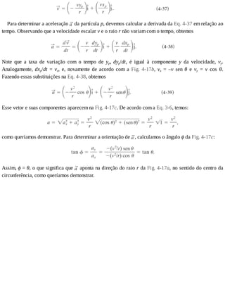 Para	determinar	a	aceleração	 	da	partícula	p,	devemos	calcular	a	derivada	da	Eq.	4-37	em	relação	ao
tempo.	Observando	que	a	velocidade	escalar	v	e	o	raio	r	não	variam	com	o	tempo,	obtemos
Note	 que	 a	 taxa	 de	 variação	 com	 o	 tempo	 de	 yp,	 dyp/dt,	 é	 igual	 à	 componente	 y	 da	 velocidade,	 vy.
Analogamente,	 dxp/dt	 =	 vx,	 e,	 novamente	 de	 acordo	 com	 a	 Fig.	 4-17b,	 vx	 =	 –v	 sen	 θ	 e	 vy	 =	 v	 cos	 θ.
Fazendo	essas	substituições	na	Eq.	4-38,	obtemos
Esse	vetor	e	suas	componentes	aparecem	na	Fig.	4-17c.	De	acordo	com	a	Eq.	3-6,	temos:
como	queríamos	demonstrar.	Para	determinar	a	orientação	de	 ,	calculamos	o	ângulo	ϕ	da	Fig.	4-17c:
Assim,	ϕ	=	θ,	o	que	significa	que	 	aponta	na	direção	do	raio	r	da	Fig.	4-17a,	no	sentido	do	centro	da
circunferência,	como	queríamos	demonstrar.
 