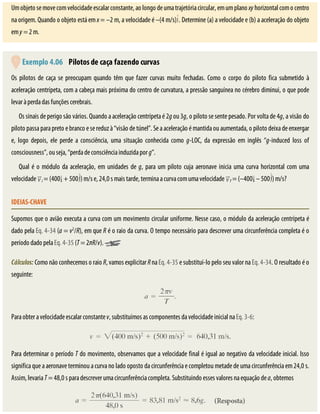 Um	objeto	se	move	com	velocidade	escalar	constante,	ao	longo	de	uma	trajetória	circular,	em	um	plano	xy	horizontal	com	o	centro
na	origem.	Quando	o	objeto	está	em	x	=	–2	m,	a	velocidade	é	–(4	m/s) .	Determine	(a)	a	velocidade	e	(b)	a	aceleração	do	objeto
em	y	=	2	m.
	Exemplo	4.06 	Pilotos	de	caça	fazendo	curvas
Os	 pilotos	 de	 caça	 se	 preocupam	 quando	 têm	 que	 fazer	 curvas	 muito	 fechadas.	 Como	 o	 corpo	 do	 piloto	 fica	 submetido	 à
aceleração	centrípeta,	com	a	cabeça	mais	próxima	do	centro	de	curvatura,	a	pressão	sanguínea	no	cérebro	diminui,	o	que	pode
levar	à	perda	das	funções	cerebrais.
Os	sinais	de	perigo	são	vários.	Quando	a	aceleração	centrípeta	é	2g	ou	3g,	o	piloto	se	sente	pesado.	Por	volta	de	4g,	a	visão	do
piloto	passa	para	preto	e	branco	e	se	reduz	à	“visão	de	túnel”.	Se	a	aceleração	é	mantida	ou	aumentada,	o	piloto	deixa	de	enxergar
e,	 logo	 depois,	 ele	 perde	 a	 consciência,	 uma	 situação	 conhecida	 como	 g-LOC,	 da	 expressão	 em	 inglês	 “g-induced	 loss	 of
consciousness”,	ou	seja,	“perda	de	consciência	induzida	por	g”.
Qual	é	o	módulo	da	aceleração,	em	unidades	de	g,	para	um	piloto	cuja	aeronave	inicia	uma	curva	horizontal	com	uma
velocidade	 i	=	(400 	+	500 )	m/s	e,	24,0	s	mais	tarde,	termina	a	curva	com	uma	velocidade	 f	=	(–400 	–	500 )	m/s?
IDEIAS-CHAVE
Supomos	que	o	avião	executa	a	curva	com	um	movimento	circular	uniforme.	Nesse	caso,	o	módulo	da	aceleração	centrípeta	é
dado	pela	Eq.	4-34	(a	=	v2
/R),	em	que	R	é	o	raio	da	curva.	O	tempo	necessário	para	descrever	uma	circunferência	completa	é	o
período	dado	pela	Eq.	4-35	(T	=	2πR/v).	
Cálculos:	Como	não	conhecemos	o	raio	R,	vamos	explicitar	R	na	Eq.	4-35	e	substituí-lo	pelo	seu	valor	na	Eq.	4-34.	O	resultado	é	o
seguinte:
Para	obter	a	velocidade	escalar	constante	v,	substituímos	as	componentes	da	velocidade	inicial	na	Eq.	3-6:
Para	determinar	o	período	T	do	movimento,	observamos	que	a	velocidade	final	é	igual	ao	negativo	da	velocidade	inicial.	Isso
significa	que	a	aeronave	terminou	a	curva	no	lado	oposto	da	circunferência	e	completou	metade	de	uma	circunferência	em	24,0	s.
Assim,	levaria	T	=	48,0	s	para	descrever	uma	circunferência	completa.	Substituindo	esses	valores	na	equação	de	a,	obtemos
 