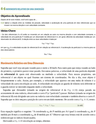4-6	MOVIMENTO	RELATIVO	EM	UMA	DIMENSÃO
Objetivo	do	Aprendizado
Depois	de	ler	este	módulo,	você	será	capaz	de	...
4.18	Aplicar	a	relação	entre	as	medidas	de	posição,	velocidade	e	aceleração	de	uma	partícula	em	dois	referenciais	que	se
movem	na	mesma	direção	e	com	velocidade	constante.
Ideias-Chave
•	Se	dois	referenciais	A	e	B	estão	se	movendo	um	em	relação	ao	outro	na	mesma	direção	e	com	velocidade	constante,	a
velocidade	de	uma	partícula	P	medida	por	um	observador	do	referencial	A	é,	em	geral,	diferente	da	velocidade	medida	por	um
observador	do	referencial	B.	A	relação	entre	as	duas	velocidades	é	dada	por
vPA	=	vPB	+	vBA,
em	que	vBA	é	a	velocidade	escalar	do	referencial	B	em	relação	ao	referencial	A.	A	aceleração	da	partícula	é	a	mesma	para	os
dois	observadores:
aPA	=	aPB.
Movimento	Relativo	em	Uma	Dimensão
Suponha	que	você	veja	um	pato	voando	para	o	norte	a	30	km/h.	Para	outro	pato	que	esteja	voando	ao	lado
do	primeiro,	o	primeiro	parece	estar	parado.	Em	outras	palavras,	a	velocidade	de	uma	partícula	depende
do	 referencial	 de	 quem	 está	 observando	 ou	 medindo	 a	 velocidade.	 Para	 nossos	 propósitos,	 um
referencial	 é	 um	 objeto	 no	 qual	 fixamos	 um	 sistema	 de	 coordenadas.	 No	 dia	 a	 dia,	 esse	 objeto	 é
frequentemente	 o	 solo.	 Assim,	 por	 exemplo,	 a	 velocidade	 que	 aparece	 em	 uma	 multa	 de	 trânsito	 é	 a
velocidade	do	carro	em	relação	ao	solo.	A	velocidade	em	relação	ao	guarda	de	trânsito	será	diferente	se
o	guarda	estiver	se	movendo	enquanto	mede	a	velocidade.
Suponha	 que	 Alexandre	 (situado	 na	 origem	 do	 referencial	 A	 da	 Fig.	 4-18)	 esteja	 parado	 no
acostamento	de	uma	rodovia,	observando	o	carro	P	(a	“partícula”)	passar.	Bárbara	(situada	na	origem	do
referencial	B)	está	dirigindo	um	carro	na	rodovia	com	velocidade	constante	e	também	observa	o	carro	P.
Suponha	que	os	dois	meçam	a	posição	do	carro	em	um	dado	momento.	De	acordo	com	a	Fig.	4-18,	temos:
Essa	equação	significa	o	seguinte:	“A	coordenada	xPA	de	P	medida	por	A	é	igual	à	coordenada	xPB	de	P
medida	por	B	mais	a	coordenada	xBA	de	B	medida	por	A.”	Observe	que	essa	leitura	está	de	acordo	com	a
ordem	em	que	os	índices	foram	usados.
Derivando	a	Eq.	4-40	em	relação	ao	tempo,	obtemos
 
