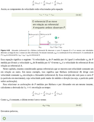 Assim,	as	componentes	da	velocidade	estão	relacionadas	pela	equação
Figura	 4-18 	 Alexandre	 (referencial	 A)	 e	 Bárbara	 (referencial	 B)	 observam	 o	 carro	 P	 enquanto	 B	 e	 P	 se	 movem	 com	 velocidades
diferentes	ao	longo	do	eixo	x	comum	aos	dois	referenciais.	No	instante	mostrado,	xBA	é	a	coordenada	de	B	no	referencial	A.	A	coordenada	de
P	é	xPB	no	referencial	B,	e	xPA	=	xPB	+	xBA	no	referencial	A.
Essa	equação	significa	o	seguinte:	“A	velocidade	vPA	de	P	medida	por	A	é	igual	à	velocidade	vPB	de	P
medida	por	B	mais	a	velocidade	vBA	de	B	medida	por	A.”	O	termo	vBA	é	a	velocidade	do	referencial	B	em
relação	ao	referencial	A.
Neste	capítulo,	estamos	considerando	apenas	referenciais	que	se	movem	com	velocidade	constante	um
em	 relação	 ao	 outro.	 Em	 nosso	 exemplo,	 isso	 significa	 que	 Bárbara	 (referencial	 B)	 dirige	 com
velocidade	constante	vBA	em	relação	a	Alexandre	(referencial	A).	Essa	restrição	não	vale	para	o	carro	P
(a	partícula	em	movimento),	cuja	velocidade	pode	mudar	de	módulo	e	direção	(ou	seja,	a	partícula	pode
sofrer	aceleração).
Para	relacionar	as	acelerações	de	P	medidas	por	Bárbara	e	por	Alexandre	em	um	mesmo	instante,
calculamos	a	derivada	da	Eq.	4-41	em	relação	ao	tempo:
Como	vBA	é	constante,	o	último	termo	é	zero	e	temos
Em	outras	palavras,
 