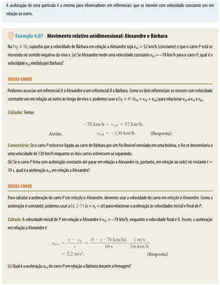 A	aceleração	de	uma	partícula	é	a	mesma	para	observadores	em	referenciais	que	se	movem	com	velocidade	constante	um	em
relação	ao	outro.
	Exemplo	4.07 	Movimento	relativo	unidimensional:	Alexandre	e	Bárbara
Na	Fig.	4-18,	suponha	que	a	velocidade	de	Bárbara	em	relação	a	Alexandre	seja	vBA	=	52	km/h	(constante)	e	que	o	carro	P	está	se
movendo	no	sentido	negativo	do	eixo	x.	(a)	Se	Alexandre	mede	uma	velocidade	constante	vPA	=	–78	km/h	para	o	carro	P,	qual	é	a
velocidade	vPB	medida	por	Bárbara?
IDEIAS-CHAVE
Podemos	associar	um	referencial	A	a	Alexandre	e	um	referencial	B	a	Bárbara.	Como	os	dois	referenciais	se	movem	com	velocidade
constante	um	em	relação	ao	outro	ao	longo	do	eixo	x,	podemos	usar	a	Eq.	4-41	(vPA	=	vPB	+	vBA)	para	relacionar	vPB	a	vPA	e	vBA.
Cálculos:	Temos
Comentário:	Se	o	carro	P	estivesse	ligado	ao	carro	de	Bárbara	por	um	fio	flexível	enrolado	em	uma	bobina,	o	fio	se	desenrolaria	a
uma	velocidade	de	130	km/h	enquanto	os	dois	carros	estivessem	se	separando.
(b)	Se	o	carro	P	freia	com	aceleração	constante	até	parar	em	relação	a	Alexandre	(e,	portanto,	em	relação	ao	solo)	no	instante	t	=
10	s,	qual	é	a	aceleração	aPA	em	relação	a	Alexandre?
IDEIAS-CHAVE
Para	calcular	a	aceleração	do	carro	P	em	relação	a	Alexandre,	devemos	usar	a	velocidade	do	carro	em	relação	a	Alexandre.	Como	a
aceleração	é	constante,	podemos	usar	a	Eq.	2-11	(v	=	v0	+	at)	para	relacionar	a	aceleração	às	velocidades	inicial	e	final	de	P.
Cálculo:	A	velocidade	inicial	de	P	em	relação	a	Alexandre	é	vPA	=	–78	km/h,	enquanto	a	velocidade	final	é	0.	Assim,	a	aceleração
em	relação	a	Alexandre	é
(c)	Qual	é	a	aceleração	aPB	do	carro	P	em	relação	a	Bárbara	durante	a	frenagem?
 