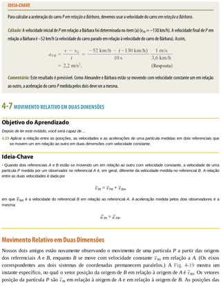 IDEIA-CHAVE
Para	calcular	a	aceleração	do	carro	P	em	relação	a	Bárbara,	devemos	usar	a	velocidade	do	carro	em	relação	a	Bárbara.
Cálculo:	A	velocidade	inicial	de	P	em	relação	a	Bárbara	foi	determinada	no	item	(a)	(vPB	=	–130	km/h).	A	velocidade	final	de	P	em
relação	a	Bárbara	é	–52	km/h	(a	velocidade	do	carro	parado	em	relação	à	velocidade	do	carro	de	Bárbara).	Assim,
Comentário:	Este	resultado	é	previsível.	Como	Alexandre	e	Bárbara	estão	se	movendo	com	velocidade	constante	um	em	relação
ao	outro,	a	aceleração	do	carro	P	medida	pelos	dois	deve	ser	a	mesma.
4-7	MOVIMENTO	RELATIVO	EM	DUAS	DIMENSÕES
Objetivo	do	Aprendizado
Depois	de	ler	este	módulo,	você	será	capaz	de	...
4.19	Aplicar	a	relação	entre	as	posições,	as	velocidades	e	as	acelerações	de	uma	partícula	medidas	em	dois	referenciais	que
se	movem	um	em	relação	ao	outro	em	duas	dimensões	com	velocidade	constante.
Ideia-Chave
•	Quando	dois	referenciais	A	e	B	estão	se	movendo	um	em	relação	ao	outro	com	velocidade	constante,	a	velocidade	de	uma
partícula	P	medida	por	um	observador	no	referencial	A	é,	em	geral,	diferente	da	velocidade	medida	no	referencial	B.	A	relação
entre	as	duas	velocidades	é	dada	por
PA	=	 PB	+	 BA,
em	que	 BA	é	a	velocidade	do	referencial	B	em	relação	ao	referencial	A.	A	aceleração	medida	pelos	dois	observadores	é	a
mesma:
PA	=	 PB.
Movimento	Relativo	em	Duas	Dimensões
Nossos	dois	amigos	estão	novamente	observando	o	movimento	de	uma	partícula	P	a	partir	das	origens
dos	referenciais	A	e	B,	enquanto	B	se	move	com	velocidade	constante	 BA	em	relação	a	A.	 (Os	 eixos
correspondentes	 aos	 dois	 sistemas	 de	 coordenadas	 permanecem	 paralelos.)	 A	 Fig.	 4-19	 mostra	 um
instante	específico,	no	qual	o	vetor	posição	da	origem	de	B	em	relação	à	origem	de	A	é	 BA.	Os	vetores
posição	da	partícula	P	são	 PA	em	relação	à	origem	de	A	e	em	relação	à	origem	de	B.	As	posições	das
 