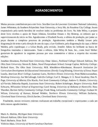 AGRADECIMENTOS
Muitas	pessoas	contribuíram	para	este	livro.	Sen-Ben	Liao	do	Lawrence	Livermore	National	Laboratory,
James	Whitenton,	da	Southern	Polytechnic	State	University,	e	Jerry	Shi,	do	Pasadena	City	College,	foram
responsáveis	pela	tarefa	hercúlea	de	resolver	todos	os	problemas	do	livro.	Na	John	Wiley,	o	projeto
deste	 livro	 recebeu	 o	 apoio	 de	 Stuart	 Johnson,	 Geraldine	 Osnato	 e	 Aly	 Rentrop,	 os	 editores	 que	 o
supervisionaram	do	início	ao	fim.	Agradecemos	a	Elizabeth	Swain,	a	editora	de	produção,	por	juntar	as
peças	 durante	 o	 complexo	 processo	 de	 produção.	 Agradecemos	 também	 a	 Maddy	 Lesure	 pela
diagramação	do	texto	e	pela	direção	de	arte	da	capa;	a	Lee	Goldstein,	pela	diagramação	da	capa;	a	Helen
Walden,	 pelo	 copidesque;	 e	 a	 Lilian	 Brady,	 pela	 revisão.	 Jennifer	 Atkins	 foi	 brilhante	 na	 busca	 de
fotografias	 inusitadas	 e	 interessantes.	 Tanto	 a	 editora,	 John	 Wiley	 &	 Sons,	 Inc.,	 como	 Jearl	 Walker
gostariam	 de	 agradecer	 às	 seguintes	 pessoas	 por	 seus	 comentários	 e	 ideias	 a	 respeito	 das	 recentes
edições:
Jonathan	Abramson,	Portland	State	University;	Omar	Adawi,	Parkland	College;	Edward	Adelson,	The
Ohio	State	University;	Steven	R.	Baker,	Naval	Postgraduate	School;	George	Caplan,	Wellesley	College;
Richard	 Kass,	 The	 Ohio	 State	 University;	 M.R.	 Khoshbin-e-Khoshnazar,	 Research	 Institution	 for
Curriculum	Development	&	Educational	Innovations	(Teerã);	Craig	Kletzing,	University	of	Iowa;	Stuart
Loucks,	American	River	College;	Laurence	Lurio,	Northern	Illinois	University;	Ponn	Maheswaranathan,
Winthrop	University;	Joe	McCullough,	Cabrillo	College;	Carl	E.	Mungan,	U.	S.	Naval	Academy;	Don	N.
Page,	University	of	Alberta;	Elie	Riachi,	Fort	Scott	Community	College;	Andrew	G.	Rinzler,	University
of	Florida;	Dubravka	Rupnik,	Louisiana	State	University;	Robert	Schabinger,	Rutgers	University;	Ruth
Schwartz,	Milwaukee	School	of	Engineering;	Carol	Strong,	University	of	Alabama	at	Huntsville;	Nora
Thornber,	Raritan	Valley	Community	College;	Frank	Wang,	LaGuardia	Community	College;	Graham	W.
Wilson,	 University	 of	 Kansas;	 Roland	 Winkler,	 Northern	 Illinois	 University;	 William	 Zacharias,
Cleveland	State	University;	Ulrich	Zurcher,	Cleveland	State	University.
Finalmente,	nossos	revisores	externos	realizaram	um	trabalho	excepcional	e	expressamos	a	cada	um
deles	nossos	agradecimentos.
	
Maris	A.	Abolins,	Michigan	State	University
Edward	Adelson,	Ohio	State	University
Nural	Akchurin,	Texas	Tech
Yildirim	Aktas,	University	of	North	Carolina-Charlotte
 