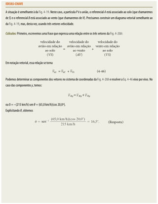 IDEIAS-CHAVE
A	situação	é	semelhante	à	da	Fig.	4-19.	Neste	caso,	a	partícula	P	é	o	avião,	o	referencial	A	está	associado	ao	solo	(que	chamaremos
de	S)	e	o	referencial	B	está	associado	ao	vento	(que	chamaremos	de	V).	Precisamos	construir	um	diagrama	vetorial	semelhante	ao
da	Fig.	4-19,	mas,	desta	vez,	usando	três	vetores	velocidade.
Cálculos:	Primeiro,	escrevemos	uma	frase	que	expressa	uma	relação	entre	os	três	vetores	da	Fig.	4-20b:
Em	notação	vetorial,	essa	relação	se	torna
Podemos	determinar	as	componentes	dos	vetores	no	sistema	de	coordenadas	da	Fig.	4-20b	e	resolver	a	Eq.	4-46	eixo	por	eixo.	No
caso	das	componentes	y,	temos:
AS,y	=	 AV,y	+	 VS,y
ou	0	=	–(215	km/h)	sen	θ	+	(65,0	km/h)(cos	20,0º).
Explicitando	θ,	obtemos
 