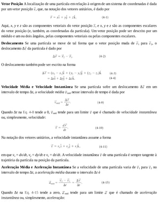 Vetor	Posição	A	localização	de	uma	partícula	em	relação	à	origem	de	um	sistema	de	coordenadas	é	dada
por	um	vetor	posição	 ,	que,	na	notação	dos	vetores	unitários,	é	dado	por
Aqui,	x,	y	e	z	são	as	componentes	vetoriais	do	vetor	posição	 ,	e	x,	y	e	z	são	as	componentes	escalares
do	vetor	posição	(e,	também,	as	coordenadas	da	partícula).	Um	vetor	posição	pode	ser	descrito	por	um
módulo	e	um	ou	dois	ângulos,	pelas	componentes	vetoriais	ou	pelas	componentes	escalares.
Deslocamento	 Se	 uma	 partícula	 se	 move	 de	 tal	 forma	 que	 o	 vetor	 posição	 muda	 de	 1	 para	 2,	 o
deslocamento	∆ 	da	partícula	é	dado	por
O	deslocamento	também	pode	ser	escrito	na	forma
Velocidade	 Média	 e	 Velocidade	 Instantânea	 Se	 uma	 partícula	 sofre	 um	 deslocamento	 ∆ 	 em	 um
intervalo	de	tempo	Δt,	a	velocidade	média	 méd	nesse	intervalo	de	tempo	é	dada	por
Quando	∆t	na	Eq.	4-8	tende	a	0,	 méd	tende	para	um	limite	 	que	é	chamado	de	velocidade	instantânea
ou,	simplesmente,	velocidade:
Na	notação	dos	vetores	unitários,	a	velocidade	instantânea	assume	a	forma
em	que	vx	=	dx/dt,	vy	=	dy/dt	e	vz	=	dz/dt.	A	velocidade	instantânea	 	de	uma	partícula	é	sempre	tangente	à
trajetória	da	partícula	na	posição	da	partícula.
Aceleração	Média	e	Aceleração	Instantânea	Se	a	velocidade	de	uma	partícula	varia	de	 1	para	 2	no
intervalo	de	tempo	∆t,	a	aceleração	média	durante	o	intervalo	∆t	é
Quando	 ∆t	 na	 Eq.	 4-15	 tende	 a	 zero,	 méd	 tende	 para	 um	 limite	 	 que	 é	 chamado	 de	 aceleração
instantânea	ou,	simplesmente,	aceleração:
 