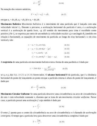 Na	notação	dos	vetores	unitários,
em	que	ax	=	dvx/dt,	ay	=	dvy/dt	e	az	=	dvz/dt.
Movimento	 Balístico	 Movimento	 balístico	 é	 o	 movimento	 de	 uma	 partícula	 que	 é	 lançada	 com	 uma
velocidade	inicial	 0.	Durante	o	percurso,	a	aceleração	horizontal	da	partícula	é	zero,	e	a	aceleração
vertical	 é	 a	 aceleração	 de	 queda	 livre,	 –g.	 (O	 sentido	 do	 movimento	 para	 cima	 é	 escolhido	 como
positivo.)	Se	 0	se	expressa	por	meio	de	um	módulo	(a	velocidade	escalar	v0)	e	um	ângulo	θ0	(medido	em
relação	à	horizontal),	as	equações	de	movimento	da	partícula	ao	longo	do	eixo	horizontal	x	e	do	eixo
vertical	y	são
A	trajetória	de	uma	partícula	em	movimento	balístico	tem	a	forma	de	uma	parábola	e	é	dada	por
se	x0	e	y0	das	Eqs.	(4-21)	a	(4-24)	forem	nulos.	O	alcance	horizontal	R	da	partícula,	que	é	a	distância
horizontal	do	ponto	de	lançamento	ao	ponto	em	que	a	partícula	retorna	à	altura	do	ponto	de	lançamento,	é
dado	por
Movimento	Circular	Uniforme	Se	uma	partícula	descreve	uma	circunferência	ou	arco	de	circunferência
de	raio	r	com	velocidade	constante	v,	dizemos	que	se	trata	de	um	movimento	circular	uniforme.	Nesse
caso,	a	partícula	possui	uma	aceleração	 	cujo	módulo	é	dado	por
O	vetor	 	aponta	para	o	centro	da	circunferência	ou	arco	de	circunferência	e	é	chamado	de	aceleração
centrípeta.	O	tempo	que	a	partícula	leva	para	descrever	uma	circunferência	completa	é	dado	por
 