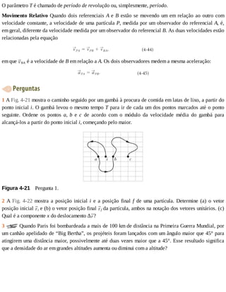 O	parâmetro	T	é	chamado	de	período	de	revolução	ou,	simplesmente,	período.
Movimento	Relativo	Quando	dois	referenciais	A	e	B	estão	se	movendo	um	em	relação	ao	outro	com
velocidade	constante,	a	velocidade	de	uma	partícula	P,	medida	por	um	observador	do	referencial	A,	é,
em	geral,	diferente	da	velocidade	medida	por	um	observador	do	referencial	B.	As	duas	velocidades	estão
relacionadas	pela	equação
em	que	 BA	é	a	velocidade	de	B	em	relação	a	A.	Os	dois	observadores	medem	a	mesma	aceleração:
	Perguntas
1	A	Fig.	4-21	mostra	o	caminho	seguido	por	um	gambá	à	procura	de	comida	em	latas	de	lixo,	a	partir	do
ponto	inicial	i.	O	gambá	levou	o	mesmo	tempo	T	para	ir	de	cada	um	dos	pontos	marcados	até	o	ponto
seguinte.	 Ordene	 os	 pontos	 a,	 b	 e	 c	 de	 acordo	 com	 o	 módulo	 da	 velocidade	 média	 do	 gambá	 para
alcançá-los	a	partir	do	ponto	inicial	i,	começando	pelo	maior.
Figura	4-21 	Pergunta	1.
2	 A	 Fig.	 4-22	 mostra	 a	 posição	 inicial	 i	 e	 a	 posição	 final	 f	 de	 uma	 partícula.	 Determine	 (a)	 o	 vetor
posição	inicial	 i	e	(b)	o	vetor	posição	final	 f	da	partícula,	ambos	na	notação	dos	vetores	unitários.	(c)
Qual	é	a	componente	x	do	deslocamento	∆ ?
3	 	Quando	Paris	foi	bombardeada	a	mais	de	100	km	de	distância	na	Primeira	Guerra	Mundial,	por
um	canhão	apelidado	de	“Big	Bertha”,	os	projéteis	foram	lançados	com	um	ângulo	maior	que	45°	para
atingirem	uma	distância	maior,	possivelmente	até	duas	vezes	maior	que	a	45°.	Esse	resultado	significa
que	a	densidade	do	ar	em	grandes	altitudes	aumenta	ou	diminui	com	a	altitude?
 