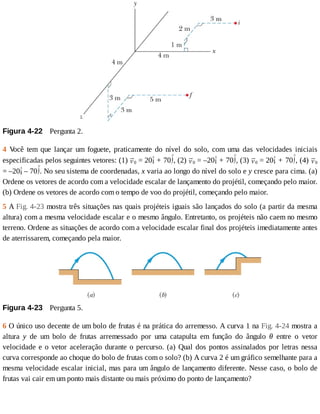 Figura	4-22 	Pergunta	2.
4	 V
ocê	 tem	 que	 lançar	 um	 foguete,	 praticamente	 do	 nível	 do	 solo,	 com	 uma	 das	 velocidades	 iniciais
especificadas	pelos	seguintes	vetores:	(1)	 0	=	20 	+	70 ,	(2)	 0	=	–20 	+	70 ,	(3)	 0	=	20 	+	70 ,	(4)	 0
=	–20 	–	70 .	No	seu	sistema	de	coordenadas,	x	varia	ao	longo	do	nível	do	solo	e	y	cresce	para	cima.	(a)
Ordene	os	vetores	de	acordo	com	a	velocidade	escalar	de	lançamento	do	projétil,	começando	pelo	maior.
(b)	Ordene	os	vetores	de	acordo	com	o	tempo	de	voo	do	projétil,	começando	pelo	maior.
5	A	Fig.	4-23	mostra	três	situações	nas	quais	projéteis	iguais	são	lançados	do	solo	(a	partir	da	mesma
altura)	com	a	mesma	velocidade	escalar	e	o	mesmo	ângulo.	Entretanto,	os	projéteis	não	caem	no	mesmo
terreno.	Ordene	as	situações	de	acordo	com	a	velocidade	escalar	final	dos	projéteis	imediatamente	antes
de	aterrissarem,	começando	pela	maior.
Figura	4-23 	Pergunta	5.
6	O	único	uso	decente	de	um	bolo	de	frutas	é	na	prática	do	arremesso.	A	curva	1	na	Fig.	4-24	mostra	a
altura	 y	 de	 um	 bolo	 de	 frutas	 arremessado	 por	 uma	 catapulta	 em	 função	 do	 ângulo	 θ	 entre	 o	 vetor
velocidade	e	o	vetor	aceleração	durante	o	percurso.	(a)	Qual	dos	pontos	assinalados	por	letras	nessa
curva	corresponde	ao	choque	do	bolo	de	frutas	com	o	solo?	(b)	A	curva	2	é	um	gráfico	semelhante	para	a
mesma	velocidade	escalar	inicial,	mas	para	um	ângulo	de	lançamento	diferente.	Nesse	caso,	o	bolo	de
frutas	vai	cair	em	um	ponto	mais	distante	ou	mais	próximo	do	ponto	de	lançamento?
 