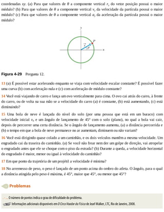 coordenadas	xy.	(a)	Para	que	valores	de	θ	a	componente	vertical	ry	do	vetor	posição	possui	o	maior
módulo?	(b)	Para	que	valores	de	θ	a	componente	vertical	vy	da	velocidade	da	partícula	possui	o	maior
módulo?	(c)	Para	que	valores	de	θ	a	componente	vertical	ay	da	aceleração	da	partícula	possui	o	maior
módulo?
Figura	4-29 	Pergunta	12.
13	(a)	É	possível	estar	acelerando	enquanto	se	viaja	com	velocidade	escalar	constante?	É	possível	fazer
uma	curva	(b)	com	aceleração	nula	e	(c)	com	aceleração	de	módulo	constante?
14	V
ocê	está	viajando	de	carro	e	lança	um	ovo	verticalmente	para	cima.	O	ovo	cai	atrás	do	carro,	à	frente
do	carro,	ou	de	volta	na	sua	mão	se	a	velocidade	do	carro	(a)	é	constante,	(b)	está	aumentando,	(c)	está
diminuindo?
15	 Uma	 bola	 de	 neve	 é	 lançada	 do	 nível	 do	 solo	 (por	 uma	 pessoa	 que	 está	 em	 um	 buraco)	 com
velocidade	inicial	v0	e	um	ângulo	de	lançamento	de	45°	com	o	solo	(plano),	no	qual	a	bola	vai	cair,
depois	de	percorrer	uma	certa	distância.	Se	o	ângulo	de	lançamento	aumenta,	(a)	a	distância	percorrida	e
(b)	o	tempo	em	que	a	bola	de	neve	permanece	no	ar	aumentam,	diminuem	ou	não	variam?
16	V
ocê	está	dirigindo	quase	colado	a	um	caminhão,	e	os	dois	veículos	mantêm	a	mesma	velocidade.	Um
engradado	cai	da	traseira	do	caminhão.	(a)	Se	você	não	frear	nem	der	um	golpe	de	direção,	vai	atropelar
o	engradado	antes	que	ele	se	choque	com	o	piso	da	estrada?	(b)	Durante	a	queda,	a	velocidade	horizontal
do	engradado	é	maior,	menor	ou	igual	à	velocidade	do	caminhão?
17	Em	que	ponto	da	trajetória	de	um	projétil	a	velocidade	é	mínima?
18	No	arremesso	de	peso,	o	peso	é	lançado	de	um	ponto	acima	do	ombro	do	atleta.	O	ângulo,	para	o	qual
a	distância	atingida	pelo	peso	é	máxima,	é	45°,	maior	que	45°,	ou	menor	que	45°?
	Problemas
.	-	...	O	número	de	pontos	indica	o	grau	de	dificuldade	do	problema.
	Informações	adicionais	disponíveis	em	O	Circo	Voador	da	Física	de	Jearl	Walker,	LTC,	Rio	de	Janeiro,	2008.
 