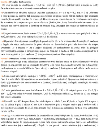Módulo	4-1	Posição	e	Deslocamento
·1	O	vetor	posição	de	um	elétron	é	 	=	(5,0	m) 	–	(3,0	m) 	+	(2,0	m) .	(a)	Determine	o	módulo	de	 .	(b)
Desenhe	o	vetor	em	um	sistema	de	coordenadas	dextrogiro.
·2	Uma	semente	de	melancia	possui	as	seguintes	coordenadas:	x	=	–5,0	m,	y	=	8,0	m	e	z	=	0	m.	Determine
o	vetor	posição	da	semente	(a)	na	notação	dos	vetores	unitários	e	como	(b)	um	módulo	e	(c)	um	ângulo
em	relação	ao	sentido	positivo	do	eixo	x.	(d)	Desenhe	o	vetor	em	um	sistema	de	coordenadas	dextrogiro.
Se	a	semente	for	transportada	para	as	coordenadas	(3,00	m,	0	m,	0	m),	determine	o	deslocamento	(e)	na
notação	dos	vetores	unitários	e	como	(f)	um	módulo	e	(g)	um	ângulo	em	relação	ao	sentido	positivo	do
eixo	x.
·3	Um	pósitron	sofre	um	deslocamento	∆ 	=	2,0 	–	3,0 	+	6,0 	e	termina	com	um	vetor	posição	 	=	3,0 	–
4,0 ,	em	metros.	Qual	era	o	vetor	posição	inicial	do	pósitron?
··4	O	ponteiro	dos	minutos	de	um	relógio	de	parede	mede	10	cm	da	ponta	ao	eixo	de	rotação.	O	módulo	e
o	 ângulo	 do	 vetor	 deslocamento	 da	 ponta	 devem	 ser	 determinados	 para	 três	 intervalos	 de	 tempo.
Determine	 (a)	 o	 módulo	 e	 (b)	 o	 ângulo	 associado	 ao	 deslocamento	 da	 ponta	 entre	 as	 posições
correspondentes	a	quinze	e	trinta	minutos	depois	da	hora,	(c)	o	módulo	e	(d)	o	ângulo	correspondente	à
meia	hora	seguinte,	e	(e)	o	módulo	e	(f)	o	ângulo	correspondente	à	hora	seguinte.
Módulo	4-2	Velocidade	Média	e	Velocidade	Instantânea
·5	Um	trem	que	viaja	a	uma	velocidade	constante	de	60,0	km/h	se	move	na	direção	leste	por	40,0	min,
depois	em	uma	direção	que	faz	um	ângulo	de	50,0°	a	leste	com	a	direção	norte	por	20,0	min	e,	finalmente,
na	direção	oeste	por	mais	50,0	min.	Quais	são	(a)	o	módulo	e	(b)	o	ângulo	da	velocidade	média	do	trem
durante	a	viagem?
·6	A	posição	de	um	elétron	é	dada	por	 	=	3,00t 	–	4,00t2
	+	2,00 	com	t	em	segundos	e	 	em	metros.	(a)
Qual	é	a	velocidade	 (t)	do	elétron	na	notação	dos	vetores	unitários?	Quanto	vale	 (t)	no	instante	t	=
2,00	s	(b)	na	notação	dos	vetores	unitários	e	como	(c)	um	módulo	e	(d)	um	ângulo	em	relação	ao	sentido
positivo	do	eixo	x?
·7	O	vetor	posição	de	um	íon	é	inicialmente	 	=	5,0 	–	6,0 	+	2,0 	e	10	s	depois	passa	a	ser	 	=	2,0 	+
8,0 	–	2,0 ,	com	todos	os	valores	em	metros.	Qual	é	a	velocidade	média	 méd	durante	os	10	s	na	notação
dos	vetores	unitários?
··8	Um	avião	voa	483	km	para	leste,	da	cidade	A	para	a	cidade	B,	em	45,0	min,	e	depois	966	km	para	o
sul,	da	cidade	B	para	a	cidade	C,	em	1,50	h.	Determine,	para	a	viagem	inteira,	(a)	o	módulo	e	(b)	a
direção	do	deslocamento	do	avião,	(c)	o	módulo	e	(d)	a	direção	da	velocidade	média	e	(e)	a	velocidade
escalar	média.
··9	A	Fig.	4-30	mostra	os	movimentos	de	um	esquilo	em	um	terreno	plano,	do	ponto	A	(no	instante	t	=	0)
para	os	pontos	B	(em	t	=	5,00	min),	C	(em	t	=	10,0	min)	e,	finalmente,	D	(em	t	=	15,0	min).	Considere	as
velocidades	médias	do	esquilo	do	ponto	A	para	cada	um	dos	outros	três	pontos.	Entre	essas	velocidades
médias	determine	(a)	o	módulo	e	(b)	o	ângulo	da	que	possui	o	menor	módulo	e	(c)	o	módulo	e	(d)	o
 