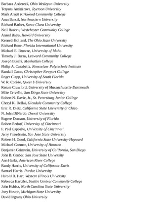 Barbara	Andereck,	Ohio	Wesleyan	University
Tetyana	Antimirova,	Ryerson	University
Mark	Arnett	Kirkwood	Community	College
Arun	Bansil,	Northeastern	University
Richard	Barber,	Santa	Clara	University
Neil	Basecu,	Westchester	Community	College
Anand	Batra,	Howard	University
Kenneth	Bolland,	The	Ohio	State	University
Richard	Bone,	Florida	International	University
Michael	E.	Browne,	University	of	Idaho
Timothy	J.	Burns,	Leeward	Community	College
Joseph	Buschi,	Manhattan	College
Philip	A.	Casabella,	Rensselaer	Polytechnic	Institute
Randall	Caton,	Christopher	Newport	College
Roger	Clapp,	University	of	South	Florida
W.	R.	Conkie,	Queen’s	University
Renate	Crawford,	University	of	Massachusetts-Dartmouth
Mike	Crivello,	San	Diego	State	University
Robert	N.	Davie,	Jr.,	St.	Petersburg	Junior	College
Cheryl	K.	Dellai,	Glendale	Community	College
Eric	R.	Dietz,	California	State	University	at	Chico
N.	John	DiNardo,	Drexel	University
Eugene	Dunnam,	University	of	Florida
Robert	Endorf,	University	of	Cincinnati
F.	Paul	Esposito,	University	of	Cincinnati
Jerry	Finkelstein,	San	Jose	State	University
Robert	H.	Good,	California	State	University-Hayward
Michael	Gorman,	University	of	Houston
Benjamin	Grinstein,	University	of	California,	San	Diego
John	B.	Gruber,	San	Jose	State	University
Ann	Hanks,	American	River	College
Randy	Harris,	University	of	California-Davis
Samuel	Harris,	Purdue	University
Harold	B.	Hart,	Western	Illinois	University
Rebecca	Hartzler,	Seattle	Central	Community	College
John	Hubisz,	North	Carolina	State	University
Joey	Huston,	Michigan	State	University
David	Ingram,	Ohio	University
 