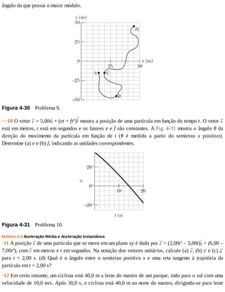 ângulo	da	que	possui	o	maior	módulo.
Figura	4-30 	Problema	9.
···10	O	vetor	 	=	5,00t 	+	(et	+	ft2
) 	mostra	a	posição	de	uma	partícula	em	função	do	tempo	t.	O	vetor	
está	em	metros,	t	está	em	segundos	e	os	fatores	e	e	f	são	constantes.	A	Fig.	4-31	mostra	o	ângulo	θ	da
direção	 do	 movimento	 da	 partícula	 em	 função	 de	 t	 (θ	 é	 medido	 a	 partir	 do	 semieixo	 x	 positivo).
Determine	(a)	e	e	(b)	f,	indicando	as	unidades	correspondentes.
Figura	4-31 	Problema	10.
Módulo	4-3	Aceleração	Média	e	Aceleração	Instantânea
·11	A	posição	 	de	uma	partícula	que	se	move	em	um	plano	xy	é	dada	por	 	=	(2,00t3
	–	5,00t) 	+	(6,00	–
7,00t4
),	com	 	em	metros	e	t	em	segundos.	Na	notação	dos	vetores	unitários,	calcule	(a)	 ,	(b)	 	e	(c)	
para	 t	 =	 2,00	 s.	 (d)	 Qual	 é	 o	 ângulo	 entre	 o	 semieixo	 positivo	 x	 e	 uma	 reta	 tangente	 à	 trajetória	 da
partícula	em	t	=	2,00	s?
·12	Em	certo	instante,	um	ciclista	está	40,0	m	a	leste	do	mastro	de	um	parque,	indo	para	o	sul	com	uma
velocidade	de	10,0	m/s.	Após	30,0	s,	o	ciclista	está	40,0	m	ao	norte	do	mastro,	dirigindo-se	para	leste
 