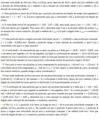 com	uma	velocidade	de	10,0	m/s.	Para	o	ciclista,	nesse	intervalo	de	30,0	s,	quais	são	(a)	o	módulo	e	(b)
a	direção	do	deslocamento,	(c)	o	módulo	e	(d)	a	direção	da	velocidade	média	e	(e)	o	módulo	e	(f)	a
direção	da	aceleração	média?
·13	Uma	partícula	se	move	de	tal	forma	que	a	posição	(em	metros)	em	função	do	tempo	(em	segundos)	é
dada	por	 	=	 	+	4t2
	+	t .	Escreva	expressões	para	(a)	a	velocidade	e	(b)	a	aceleração	em	função	do
tempo.
·14	A	velocidade	inicial	de	um	próton	é	 	=	4,0 	–	2,0 	+	3,0 ;	mais	tarde,	passa	a	ser	 	=	–2,0 	–	2,0 	+
5,0 	(em	metros	por	segundo).	Para	esses	4,0	s,	determine	qual	é	(a)	a	aceleração	média	do	próton	 méd
na	notação	dos	vetores	unitários,	(b)	qual	o	módulo	de	 méd	e	(c)	qual	o	ângulo	entre	 méd	e	o	semieixo	x
positivo.
··15	Uma	partícula	deixa	a	origem	com	uma	velocidade	inicial	 	=	(3,00)m/s	e	uma	aceleração	constante	
	=	(–1,00 	–	0,500 )	m/s2
.	Quando	a	partícula	atinge	o	valor	máximo	da	coordenada	x,	qual	é	(a)	a
velocidade	e	(b)	qual	é	o	vetor	posição?
··16	A	velocidade	 	de	uma	partícula	que	se	move	no	plano	xy	é	dada	por	 	=	(6,0t	–	4,0t2
) 	+	8,00 ,	com
	em	metros	por	segundo	e	t(>	0)	em	segundos.	(a)	Qual	é	a	aceleração	no	instante	t	=	3,0	s?	(b)	Em	que
instante	(se	isso	é	possível)	a	aceleração	é	nula?	(c)	Em	que	instante	(se	isso	é	possível)	a	velocidade	é
nula?	(d)	Em	que	instante	(se	isso	é	possível)	a	velocidade	escalar	da	partícula	é	igual	a	10	m/s?
··17	Um	carro	se	move	em	um	plano	xy	com	componentes	da	aceleração	ax	=	4,0	m/s2
	e	ay	=	–2,0	m/s2
.	A
velocidade	inicial	tem	componentes	v0x	=	8,0	m/s	e	v0y	=	12	m/s.	Qual	é	a	velocidade	do	carro,	na	notação
dos	vetores	unitários,	quando	atinge	a	maior	coordenada	y?
··18	Um	vento	moderado	acelera	um	seixo	em	um	plano	horizontal	xy	com	uma	aceleração	constante	 	=
(5,00	m/s2
)i	+	(7,00	m/s2
) .	No	instante	t	=	0,	a	velocidade	é	(4,00	m/s) .	Quais	são	(a)	o	módulo	e	(b)	o
ângulo	da	velocidade	do	seixo	após	ter	se	deslocado	12,0	m	paralelamente	ao	eixo	x?
···19	A	aceleração	de	uma	partícula	que	se	move	em	um	plano	horizontal	xy	é	dada	por	 	=	(3t 	+	4t ),
em	que	 	está	em	metros	por	segundo	ao	quadrado	e	t	em	segundos.	Em	t	=	0,	o	vetor	posição	 	=	(20,00
m) 	+	(40,0	m) 	indica	a	localização	da	partícula,	que	nesse	instante	tem	uma	velocidade	 	=	(5,00	m/s)
+	(2,00	m/s) .	Em	t	=	4,00	s,	determine	(a)	o	vetor	posição	na	notação	dos	vetores	unitários	e	(b)	o
ângulo	entre	a	direção	do	movimento	e	o	semieixo	x	positivo.
···20	Na	Fig.	4-32,	a	partícula	A	se	move	ao	longo	da	reta	y	=	30	m	com	uma	velocidade	constante	 	de
módulo	3,0	m/s,	paralela	ao	eixo	x.	No	instante	em	que	a	partícula	A	passa	pelo	eixo	y,	a	partícula	B
deixa	a	origem	com	velocidade	inicial	zero	e	aceleração	constante	 	 de	 módulo	 0,40	 m/s2
.	 Para	 que
valor	do	ângulo	θ	entre	e	 	o	semieixo	y	positivo	acontece	uma	colisão?
 