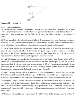 Figura	4-32 	Problema	20.
Módulo	4-4	Movimento	Balístico
·21	Um	dardo	é	arremessado	horizontalmente	com	uma	velocidade	inicial	de	10	m/s	em	direção	a	um
ponto	P,	o	centro	de	um	alvo	de	parede.	O	dardo	atinge	um	ponto	Q	do	alvo,	verticalmente	abaixo	de	P,
0,19	s	depois	do	arremesso.	(a)	Qual	é	a	distância	PQ?	(b)	A	que	distância	do	alvo	foi	arremessado	o
dardo?
·22	Uma	pequena	bola	rola	horizontalmente	até	a	borda	de	uma	mesa	de	1,20	m	de	altura	e	cai	no	chão.	A
bola	chega	ao	chão	a	uma	distância	horizontal	de	1,52	m	da	borda	da	mesa.	(a)	Por	quanto	tempo	a	bola
fica	no	ar?	(b)	Qual	é	a	velocidade	da	bola	no	instante	em	que	ela	chega	à	borda	da	mesa?
·23	Um	projétil	é	disparado	horizontalmente	de	uma	arma	que	está	45,0	m	acima	de	um	terreno	plano,
saindo	da	arma	com	uma	velocidade	de	250	m/s.	(a)	Por	quanto	tempo	o	projétil	permanece	no	ar?	(b)	A
que	distância	horizontal	do	ponto	de	disparo	o	projétil	se	choca	com	o	solo?	(c)	Qual	é	o	módulo	da
componente	vertical	da	velocidade	quando	o	projétil	se	choca	com	o	solo?
·24	 	 No	 Campeonato	 Mundial	 de	 Atletismo	 de	 1991,	 em	 Tóquio,	 Mike	 Powell	 saltou	 8,95	 m,
batendo	 por	 5	 cm	 um	 recorde	 de	 23	 anos	 estabelecido	 por	 Bob	 Beamon	 para	 o	 salto	 em	 distância.
Suponha	que	Powell	iniciou	o	salto	com	uma	velocidade	de	9,5	m/s	(aproximadamente	igual	à	de	um
velocista)	e	que	g	=	9,8	m/s2
	em	Tóquio.	Calcule	a	diferença	entre	o	alcance	de	Powell	e	o	máximo
alcance	possível	para	uma	partícula	lançada	com	a	mesma	velocidade.
·25	 	O	recorde	atual	de	salto	de	motocicleta	é	77,0	m,	estabelecido	por	Jason	Renie.	Suponha	que
Renie	tivesse	partido	da	rampa	fazendo	um	ângulo	de	12°	com	a	horizontal	e	que	as	rampas	de	subida	e
de	descida	tivessem	a	mesma	altura.	Determine	a	velocidade	inicial,	desprezando	a	resistência	do	ar.
·26	Uma	pedra	é	lançada	por	uma	catapulta	no	instante	t	=	0,	com	uma	velocidade	inicial	de	módulo	20,0
m/s	 e	 ângulo	 40,0°	 acima	 da	 horizontal.	 Quais	 são	 os	 módulos	 das	 componentes	 (a)	 horizontal	 e	 (b)
vertical	do	deslocamento	da	pedra	em	relação	à	catapulta	em	t	=	1,10	s?	Repita	os	cálculos	para	as
componentes	(c)	horizontal	e	(d)	vertical	em	t	=	1,80	s	e	para	as	componentes	(e)	horizontal	e	(f)	vertical
em	t	=	5,00	s.
··27	Um	avião	está	mergulhando	com	um	ângulo	θ	=	30,0°	abaixo	da	horizontal,	a	uma	velocidade	de
 