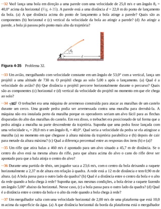 ··32	V
ocê	lança	uma	bola	em	direção	a	uma	parede	com	uma	velocidade	de	25,0	m/s	e	um	ângulo	θ0	=
40,0°	acima	da	horizontal	(Fig.	4-35).	A	parede	está	a	uma	distância	d	=	22,0	m	do	ponto	de	lançamento
da	 bola.	 (a)	 A	 que	 distância	 acima	 do	 ponto	 de	 lançamento	 a	 bola	 atinge	 a	 parede?	 Quais	 são	 as
componentes	(b)	horizontal	e	(c)	vertical	da	velocidade	da	bola	ao	atingir	a	parede?	(d)	Ao	atingir	a
parede,	a	bola	já	passou	pelo	ponto	mais	alto	da	trajetória?
Figura	4-35 	Problema	32.
··33	Um	avião,	mergulhando	com	velocidade	constante	em	um	ângulo	de	53,0°	com	a	vertical,	lança	um
projétil	 a	 uma	 altitude	 de	 730	 m.	 O	 projétil	 chega	 ao	 solo	 5,00	 s	 após	 o	 lançamento.	 (a)	 Qual	 é	 a
velocidade	do	avião?	(b)	Que	distância	o	projétil	percorre	horizontalmente	durante	o	percurso?	Quais
são	as	componentes	(c)	horizontal	e	(d)	vertical	da	velocidade	do	projétil	no	momento	em	que	ele	chega
ao	solo?
··34	 	O	trebuchet	era	uma	máquina	de	arremesso	construída	para	atacar	as	muralhas	de	um	castelo
durante	 um	 cerco.	 Uma	 grande	 pedra	 podia	 ser	 arremessada	 contra	 uma	 muralha	 para	 derrubá-la.	 A
máquina	não	era	instalada	perto	da	muralha	porque	os	operadores	seriam	um	alvo	fácil	para	as	flechas
disparadas	do	alto	das	muralhas	do	castelo.	Em	vez	disso,	o	trebuchet	era	posicionado	de	tal	forma	que	a
pedra	atingia	a	muralha	na	parte	descendente	da	trajetória.	Suponha	que	uma	pedra	fosse	lançada	com
uma	velocidade	v0	=	28,0	m/s	e	um	ângulo	θ0	=	40,0°.	Qual	seria	a	velocidade	da	pedra	se	ela	atingisse	a
muralha	(a)	no	momento	em	que	chegasse	à	altura	máxima	da	trajetória	parabólica	e	(b)	depois	de	cair
para	metade	da	altura	máxima?	(c)	Qual	a	diferença	percentual	entre	as	respostas	dos	itens	(b)	e	(a)?
··35	Um	rifle	que	atira	balas	a	460	m/s	é	apontado	para	um	alvo	situado	a	45,7	m	de	distância.	Se	o
centro	do	alvo	está	na	mesma	altura	do	rifle,	para	que	altura	acima	do	alvo	o	cano	do	rifle	deve	ser
apontado	para	que	a	bala	atinja	o	centro	do	alvo?
··36	Durante	uma	partida	de	tênis,	um	jogador	saca	a	23,6	m/s,	com	o	centro	da	bola	deixando	a	raquete
horizontalmente	a	2,37	m	de	altura	em	relação	à	quadra.	A	rede	está	a	12	m	de	distância	e	tem	0,90	m	de
altura.	(a)	A	bola	passa	para	o	outro	lado	da	quadra?	(b)	Qual	é	a	distância	entre	o	centro	da	bola	e	o	alto
da	rede	quando	a	bola	chega	à	rede?	Suponha	que,	nas	mesmas	condições,	a	bola	deixe	a	raquete	fazendo
um	ângulo	5,00°	abaixo	da	horizontal.	Nesse	caso,	(c)	a	bola	passa	para	o	outro	lado	da	quadra?	(d)	Qual
é	a	distância	entre	o	centro	da	bola	e	o	alto	da	rede	quando	a	bola	chega	à	rede?
··37	Um	mergulhador	salta	com	uma	velocidade	horizontal	de	2,00	m/s	de	uma	plataforma	que	está	10,0
m	acima	da	superfície	da	água.	(a)	A	que	distância	horizontal	da	borda	da	plataforma	está	o	mergulhador
 
