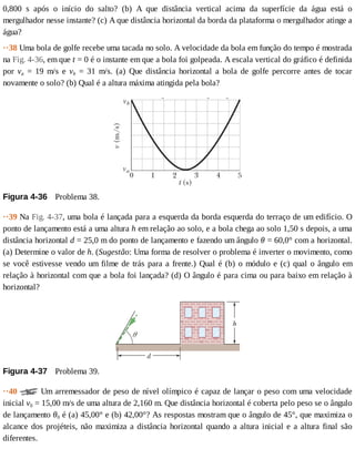 0,800	 s	 após	 o	 início	 do	 salto?	 (b)	 A	 que	 distância	 vertical	 acima	 da	 superfície	 da	 água	 está	 o
mergulhador	nesse	instante?	(c)	A	que	distância	horizontal	da	borda	da	plataforma	o	mergulhador	atinge	a
água?
··38	Uma	bola	de	golfe	recebe	uma	tacada	no	solo.	A	velocidade	da	bola	em	função	do	tempo	é	mostrada
na	Fig.	4-36,	em	que	t	=	0	é	o	instante	em	que	a	bola	foi	golpeada.	A	escala	vertical	do	gráfico	é	definida
por	 va	 =	 19	 m/s	 e	 vb	 =	 31	 m/s.	 (a)	 Que	 distância	 horizontal	 a	 bola	 de	 golfe	 percorre	 antes	 de	 tocar
novamente	o	solo?	(b)	Qual	é	a	altura	máxima	atingida	pela	bola?
Figura	4-36 	Problema	38.
··39	Na	Fig.	4-37,	uma	bola	é	lançada	para	a	esquerda	da	borda	esquerda	do	terraço	de	um	edifício.	O
ponto	de	lançamento	está	a	uma	altura	h	em	relação	ao	solo,	e	a	bola	chega	ao	solo	1,50	s	depois,	a	uma
distância	horizontal	d	=	25,0	m	do	ponto	de	lançamento	e	fazendo	um	ângulo	θ	=	60,0°	com	a	horizontal.
(a)	Determine	o	valor	de	h.	(Sugestão:	Uma	forma	de	resolver	o	problema	é	inverter	o	movimento,	como
se	você	estivesse	vendo	um	filme	de	trás	para	a	frente.)	Qual	é	(b)	o	módulo	e	(c)	qual	o	ângulo	em
relação	à	horizontal	com	que	a	bola	foi	lançada?	(d)	O	ângulo	é	para	cima	ou	para	baixo	em	relação	à
horizontal?
Figura	4-37 	Problema	39.
··40	 	Um	arremessador	de	peso	de	nível	olímpico	é	capaz	de	lançar	o	peso	com	uma	velocidade
inicial	v0	=	15,00	m/s	de	uma	altura	de	2,160	m.	Que	distância	horizontal	é	coberta	pelo	peso	se	o	ângulo
de	lançamento	θ0	é	(a)	45,00°	e	(b)	42,00°?	As	respostas	mostram	que	o	ângulo	de	45°,	que	maximiza	o
alcance	dos	projéteis,	não	maximiza	a	distância	horizontal	quando	a	altura	inicial	e	a	altura	final	são
diferentes.
 