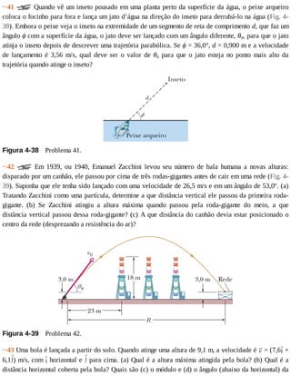 ··41	 	Quando	vê	um	inseto	pousado	em	uma	planta	perto	da	superfície	da	água,	o	peixe	arqueiro
coloca	o	focinho	para	fora	e	lança	um	jato	d’água	na	direção	do	inseto	para	derrubá-lo	na	água	(Fig.	4-
38).	Embora	o	peixe	veja	o	inseto	na	extremidade	de	um	segmento	de	reta	de	comprimento	d,	que	faz	um
ângulo	ϕ	com	a	superfície	da	água,	o	jato	deve	ser	lançado	com	um	ângulo	diferente,	θ0,	para	que	o	jato
atinja	o	inseto	depois	de	descrever	uma	trajetória	parabólica.	Se	ϕ	=	36,0°,	d	=	0,900	m	e	a	velocidade
de	 lançamento	 é	 3,56	 m/s,	 qual	 deve	 ser	 o	 valor	 de	 θ0	 para	 que	 o	 jato	 esteja	 no	 ponto	 mais	 alto	 da
trajetória	quando	atinge	o	inseto?
Figura	4-38 	Problema	41.
··42	 	 Em	 1939,	 ou	 1940,	 Emanuel	 Zacchini	 levou	 seu	 número	 de	 bala	 humana	 a	 novas	 alturas:
disparado	por	um	canhão,	ele	passou	por	cima	de	três	rodas-gigantes	antes	de	cair	em	uma	rede	(Fig.	4-
39).	Suponha	que	ele	tenha	sido	lançado	com	uma	velocidade	de	26,5	m/s	e	em	um	ângulo	de	53,0º.	(a)
Tratando	Zacchini	como	uma	partícula,	determine	a	que	distância	vertical	ele	passou	da	primeira	roda-
gigante.	 (b)	 Se	 Zacchini	 atingiu	 a	 altura	 máxima	 quando	 passou	 pela	 roda-gigante	 do	 meio,	 a	 que
distância	vertical	passou	dessa	roda-gigante?	(c)	A	que	distância	do	canhão	devia	estar	posicionado	o
centro	da	rede	(desprezando	a	resistência	do	ar)?
Figura	4-39 	Problema	42.
··43	Uma	bola	é	lançada	a	partir	do	solo.	Quando	atinge	uma	altura	de	9,1	m,	a	velocidade	é	 	=	(7,6 	+
6,1 )	m/s,	com	 	horizontal	e	 	para	cima.	(a)	Qual	é	a	altura	máxima	atingida	pela	bola?	(b)	Qual	é	a
distância	horizontal	coberta	pela	bola?	Quais	são	(c)	o	módulo	e	(d)	o	ângulo	(abaixo	da	horizontal)	da
 