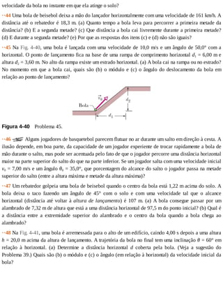 velocidade	da	bola	no	instante	em	que	ela	atinge	o	solo?
··44	Uma	bola	de	beisebol	deixa	a	mão	do	lançador	horizontalmente	com	uma	velocidade	de	161	km/h.	A
distância	até	o	rebatedor	é	18,3	m.	(a)	Quanto	tempo	a	bola	leva	para	percorrer	a	primeira	metade	da
distância?	(b)	E	a	segunda	metade?	(c)	Que	distância	a	bola	cai	livremente	durante	a	primeira	metade?
(d)	E	durante	a	segunda	metade?	(e)	Por	que	as	respostas	dos	itens	(c)	e	(d)	não	são	iguais?
··45	Na	Fig.	4-40,	uma	bola	é	lançada	com	uma	velocidade	de	10,0	m/s	e	um	ângulo	de	50,0°	com	a
horizontal.	O	ponto	de	lançamento	fica	na	base	de	uma	rampa	de	comprimento	horizontal	d1	=	6,00	m	e
altura	d2	=	3,60	m.	No	alto	da	rampa	existe	um	estrado	horizontal.	(a)	A	bola	cai	na	rampa	ou	no	estrado?
No	momento	em	que	a	bola	cai,	quais	são	(b)	o	módulo	e	(c)	o	ângulo	do	deslocamento	da	bola	em
relação	ao	ponto	de	lançamento?
Figura	4-40 	Problema	45.
··46	 	Alguns	jogadores	de	basquetebol	parecem	flutuar	no	ar	durante	um	salto	em	direção	à	cesta.	A
ilusão	depende,	em	boa	parte,	da	capacidade	de	um	jogador	experiente	de	trocar	rapidamente	a	bola	de
mão	durante	o	salto,	mas	pode	ser	acentuada	pelo	fato	de	que	o	jogador	percorre	uma	distância	horizontal
maior	na	parte	superior	do	salto	do	que	na	parte	inferior.	Se	um	jogador	salta	com	uma	velocidade	inicial
v0	=	7,00	m/s	e	um	ângulo	θ0	=	35,0°,	que	porcentagem	do	alcance	do	salto	o	jogador	passa	na	metade
superior	do	salto	(entre	a	altura	máxima	e	metade	da	altura	máxima)?
··47	Um	rebatedor	golpeia	uma	bola	de	beisebol	quando	o	centro	da	bola	está	1,22	m	acima	do	solo.	A
bola	 deixa	 o	 taco	 fazendo	 um	 ângulo	 de	 45°	 com	 o	 solo	 e	 com	 uma	 velocidade	 tal	 que	 o	 alcance
horizontal	(distância	até	voltar	à	altura	de	lançamento)	é	107	m.	(a)	A	bola	consegue	passar	por	um
alambrado	de	7,32	m	de	altura	que	está	a	uma	distância	horizontal	de	97,5	m	do	ponto	inicial?	(b)	Qual	é
a	 distância	 entre	 a	 extremidade	 superior	 do	 alambrado	 e	 o	 centro	 da	 bola	 quando	 a	 bola	 chega	 ao
alambrado?
··48	Na	Fig.	4-41,	uma	bola	é	arremessada	para	o	alto	de	um	edifício,	caindo	4,00	s	depois	a	uma	altura
h	=	20,0	m	acima	da	altura	de	lançamento.	A	trajetória	da	bola	no	final	tem	uma	inclinação	θ	=	60°	em
relação	 à	 horizontal.	 (a)	 Determine	 a	 distância	 horizontal	 d	 coberta	 pela	 bola.	 (Veja	 a	 sugestão	 do
Problema	39.)	Quais	são	(b)	o	módulo	e	(c)	o	ângulo	(em	relação	à	horizontal)	da	velocidade	inicial	da
bola?
 