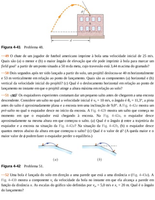 Figura	4-41 	Problema	48.
···49	O	chute	de	um	jogador	de	futebol	americano	imprime	à	bola	uma	velocidade	inicial	de	25	m/s.
Quais	são	(a)	o	menor	e	(b)	o	maior	ângulo	de	elevação	que	ele	pode	imprimir	à	bola	para	marcar	um
field	goal1
	a	partir	de	um	ponto	situado	a	50	m	da	meta,	cujo	travessão	está	3,44	m	acima	do	gramado?
···50	Dois	segundos	após	ter	sido	lançado	a	partir	do	solo,	um	projétil	deslocou-se	40	m	horizontalmente
e	53	m	verticalmente	em	relação	ao	ponto	de	lançamento.	Quais	são	as	componentes	(a)	horizontal	e	(b)
vertical	da	velocidade	inicial	do	projétil?	(c)	Qual	é	o	deslocamento	horizontal	em	relação	ao	ponto	de
lançamento	no	instante	em	que	o	projétil	atinge	a	altura	máxima	em	relação	ao	solo?
···51	 	Os	esquiadores	experientes	costumam	dar	um	pequeno	salto	antes	de	chegarem	a	uma	encosta
descendente.	Considere	um	salto	no	qual	a	velocidade	inicial	é	v0	=	10	m/s,	o	ângulo	é	θ0	=	11,3°,	a	pista
antes	do	salto	é	aproximadamente	plana	e	a	encosta	tem	uma	inclinação	de	9,0°.	A	Fig.	4-42a	mostra	um
pré-salto	no	qual	o	esquiador	desce	no	início	da	encosta.	A	Fig.	4-42b	mostra	um	salto	que	começa	no
momento	 em	 que	 o	 esquiador	 está	 chegando	 à	 encosta.	 Na	 Fig.	 4-42a,	 o	 esquiador	 desce
aproximadamente	na	mesma	altura	em	que	começou	o	salto.	(a)	Qual	é	o	ângulo	ϕ	entre	a	trajetória	do
esquiador	 e	 a	 encosta	 na	 situação	 da	 Fig.	 4-42a?	 Na	 situação	 da	 Fig.	 4-42b,	 (b)	 o	 esquiador	 desce
quantos	metros	abaixo	da	altura	em	que	começou	o	salto?	(c)	Qual	é	o	valor	de	ϕ?	(A	queda	maior	e	o
maior	valor	de	ϕ	podem	fazer	o	esquiador	perder	o	equilíbrio.)
Figura	4-42 	Problema	51.
···52	Uma	bola	é	lançada	do	solo	em	direção	a	uma	parede	que	está	a	uma	distância	x	(Fig.	4-43a).	A
Fig.	4-43b	mostra	a	componente	vy	da	velocidade	da	bola	no	instante	em	que	ela	alcança	a	parede	em
função	da	distância	x.	As	escalas	do	gráfico	são	definidas	por	vys	=	5,0	m/s	e	xs	=	20	m.	Qual	é	o	ângulo
do	lançamento?
 