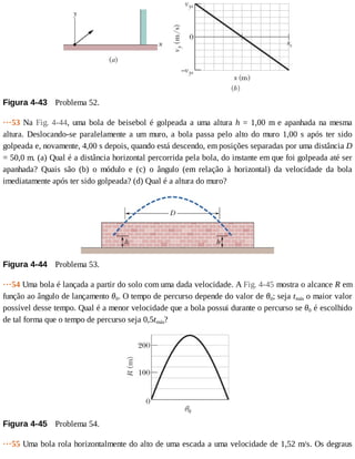 Figura	4-43 	Problema	52.
···53	Na	Fig.	4-44,	uma	bola	de	beisebol	é	golpeada	a	uma	altura	h	=	1,00	m	e	apanhada	na	mesma
altura.	Deslocando-se	paralelamente	a	um	muro,	a	bola	passa	pelo	alto	do	muro	1,00	s	após	ter	sido
golpeada	e,	novamente,	4,00	s	depois,	quando	está	descendo,	em	posições	separadas	por	uma	distância	D
=	50,0	m.	(a)	Qual	é	a	distância	horizontal	percorrida	pela	bola,	do	instante	em	que	foi	golpeada	até	ser
apanhada?	 Quais	 são	 (b)	 o	 módulo	 e	 (c)	 o	 ângulo	 (em	 relação	 à	 horizontal)	 da	 velocidade	 da	 bola
imediatamente	após	ter	sido	golpeada?	(d)	Qual	é	a	altura	do	muro?
Figura	4-44 	Problema	53.
···54	Uma	bola	é	lançada	a	partir	do	solo	com	uma	dada	velocidade.	A	Fig.	4-45	mostra	o	alcance	R	em
função	ao	ângulo	de	lançamento	θ0.	O	tempo	de	percurso	depende	do	valor	de	θ0;	seja	tmáx	o	maior	valor
possível	desse	tempo.	Qual	é	a	menor	velocidade	que	a	bola	possui	durante	o	percurso	se	θ0	é	escolhido
de	tal	forma	que	o	tempo	de	percurso	seja	0,5tmáx?
Figura	4-45 	Problema	54.
···55	Uma	bola	rola	horizontalmente	do	alto	de	uma	escada	a	uma	velocidade	de	1,52	m/s.	Os	degraus
 
