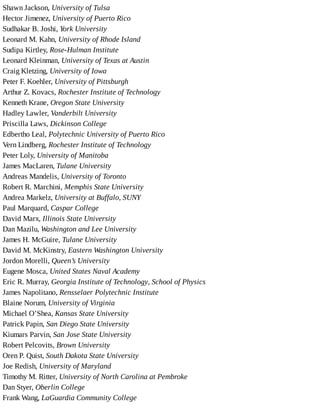 Shawn	Jackson,	University	of	Tulsa
Hector	Jimenez,	University	of	Puerto	Rico
Sudhakar	B.	Joshi,	York	University
Leonard	M.	Kahn,	University	of	Rhode	Island
Sudipa	Kirtley,	Rose-Hulman	Institute
Leonard	Kleinman,	University	of	Texas	at	Austin
Craig	Kletzing,	University	of	Iowa
Peter	F.	Koehler,	University	of	Pittsburgh
Arthur	Z.	Kovacs,	Rochester	Institute	of	Technology
Kenneth	Krane,	Oregon	State	University
Hadley	Lawler,	Vanderbilt	University
Priscilla	Laws,	Dickinson	College
Edbertho	Leal,	Polytechnic	University	of	Puerto	Rico
Vern	Lindberg,	Rochester	Institute	of	Technology
Peter	Loly,	University	of	Manitoba
James	MacLaren,	Tulane	University
Andreas	Mandelis,	University	of	Toronto
Robert	R.	Marchini,	Memphis	State	University
Andrea	Markelz,	University	at	Buffalo,	SUNY
Paul	Marquard,	Caspar	College
David	Marx,	Illinois	State	University
Dan	Mazilu,	Washington	and	Lee	University
James	H.	McGuire,	Tulane	University
David	M.	McKinstry,	Eastern	Washington	University
Jordon	Morelli,	Queen’s	University
Eugene	Mosca,	United	States	Naval	Academy
Eric	R.	Murray,	Georgia	Institute	of	Technology,	School	of	Physics
James	Napolitano,	Rensselaer	Polytechnic	Institute
Blaine	Norum,	University	of	Virginia
Michael	O’Shea,	Kansas	State	University
Patrick	Papin,	San	Diego	State	University
Kiumars	Parvin,	San	Jose	State	University
Robert	Pelcovits,	Brown	University
Oren	P.	Quist,	South	Dakota	State	University
Joe	Redish,	University	of	Maryland
Timothy	M.	Ritter,	University	of	North	Carolina	at	Pembroke
Dan	Styer,	Oberlin	College
Frank	Wang,	LaGuardia	Community	College
 