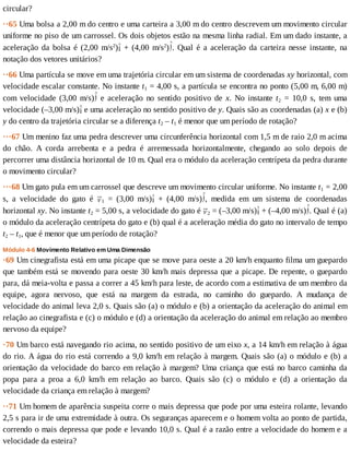 circular?
··65	Uma	bolsa	a	2,00	m	do	centro	e	uma	carteira	a	3,00	m	do	centro	descrevem	um	movimento	circular
uniforme	no	piso	de	um	carrossel.	Os	dois	objetos	estão	na	mesma	linha	radial.	Em	um	dado	instante,	a
aceleração	 da	 bolsa	 é	 (2,00	 m/s2
) 	 +	 (4,00	 m/s2
) .	 Qual	 é	 a	 aceleração	 da	 carteira	 nesse	 instante,	 na
notação	dos	vetores	unitários?
··66	Uma	partícula	se	move	em	uma	trajetória	circular	em	um	sistema	de	coordenadas	xy	horizontal,	com
velocidade	escalar	constante.	No	instante	t1	=	4,00	s,	a	partícula	se	encontra	no	ponto	(5,00	m,	6,00	m)
com	 velocidade	 (3,00	 m/s) 	 e	 aceleração	 no	 sentido	 positivo	 de	 x.	 No	 instante	 t2	 =	 10,0	 s,	 tem	 uma
velocidade	(–3,00	m/s) 	e	uma	aceleração	no	sentido	positivo	de	y.	Quais	são	as	coordenadas	(a)	x	e	(b)
y	do	centro	da	trajetória	circular	se	a	diferença	t2	–	t1	é	menor	que	um	período	de	rotação?
···67	Um	menino	faz	uma	pedra	descrever	uma	circunferência	horizontal	com	1,5	m	de	raio	2,0	m	acima
do	 chão.	 A	 corda	 arrebenta	 e	 a	 pedra	 é	 arremessada	 horizontalmente,	 chegando	 ao	 solo	 depois	 de
percorrer	uma	distância	horizontal	de	10	m.	Qual	era	o	módulo	da	aceleração	centrípeta	da	pedra	durante
o	movimento	circular?
···68	Um	gato	pula	em	um	carrossel	que	descreve	um	movimento	circular	uniforme.	No	instante	t1	=	2,00
s,	 a	 velocidade	 do	 gato	 é	 1	 =	 (3,00	 m/s) 	 +	 (4,00	 m/s) ,	 medida	 em	 um	 sistema	 de	 coordenadas
horizontal	xy.	No	instante	t2	=	5,00	s,	a	velocidade	do	gato	é	 2	=	(–3,00	m/s) 	+	(–4,00	m/s) .	Qual	é	(a)
o	módulo	da	aceleração	centrípeta	do	gato	e	(b)	qual	é	a	aceleração	média	do	gato	no	intervalo	de	tempo
t2	–	t1,	que	é	menor	que	um	período	de	rotação?
Módulo	4-6	Movimento	Relativo	em	Uma	Dimensão
·69	Um	cinegrafista	está	em	uma	picape	que	se	move	para	oeste	a	20	km/h	enquanto	filma	um	guepardo
que	também	está	se	movendo	para	oeste	30	km/h	mais	depressa	que	a	picape.	De	repente,	o	guepardo
para,	dá	meia-volta	e	passa	a	correr	a	45	km/h	para	leste,	de	acordo	com	a	estimativa	de	um	membro	da
equipe,	 agora	 nervoso,	 que	 está	 na	 margem	 da	 estrada,	 no	 caminho	 do	 guepardo.	 A	 mudança	 de
velocidade	do	animal	leva	2,0	s.	Quais	são	(a)	o	módulo	e	(b)	a	orientação	da	aceleração	do	animal	em
relação	ao	cinegrafista	e	(c)	o	módulo	e	(d)	a	orientação	da	aceleração	do	animal	em	relação	ao	membro
nervoso	da	equipe?
·70	Um	barco	está	navegando	rio	acima,	no	sentido	positivo	de	um	eixo	x,	a	14	km/h	em	relação	à	água
do	rio.	A	água	do	rio	está	correndo	a	9,0	km/h	em	relação	à	margem.	Quais	são	(a)	o	módulo	e	(b)	a
orientação	da	velocidade	do	barco	em	relação	à	margem?	Uma	criança	que	está	no	barco	caminha	da
popa	 para	 a	 proa	 a	 6,0	 km/h	 em	 relação	 ao	 barco.	 Quais	 são	 (c)	 o	 módulo	 e	 (d)	 a	 orientação	 da
velocidade	da	criança	em	relação	à	margem?
··71	Um	homem	de	aparência	suspeita	corre	o	mais	depressa	que	pode	por	uma	esteira	rolante,	levando
2,5	s	para	ir	de	uma	extremidade	à	outra.	Os	seguranças	aparecem	e	o	homem	volta	ao	ponto	de	partida,
correndo	o	mais	depressa	que	pode	e	levando	10,0	s.	Qual	é	a	razão	entre	a	velocidade	do	homem	e	a
velocidade	da	esteira?
 