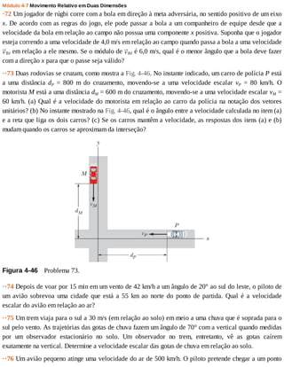 Módulo	4-7	Movimento	Relativo	em	Duas	Dimensões
·72	Um	jogador	de	rúgbi	corre	com	a	bola	em	direção	à	meta	adversária,	no	sentido	positivo	de	um	eixo
x.	De	acordo	com	as	regras	do	jogo,	ele	pode	passar	a	bola	a	um	companheiro	de	equipe	desde	que	a
velocidade	da	bola	em	relação	ao	campo	não	possua	uma	componente	x	positiva.	Suponha	que	o	jogador
esteja	correndo	a	uma	velocidade	de	4,0	m/s	em	relação	ao	campo	quando	passa	a	bola	a	uma	velocidade
BJ	em	relação	a	ele	mesmo.	Se	o	módulo	de	 BJ	é	6,0	m/s,	qual	é	o	menor	ângulo	que	a	bola	deve	fazer
com	a	direção	x	para	que	o	passe	seja	válido?
··73	Duas	rodovias	se	cruzam,	como	mostra	a	Fig.	4-46.	No	instante	indicado,	um	carro	de	polícia	P	está
a	 uma	 distância	 dP	 =	 800	 m	 do	 cruzamento,	 movendo-se	 a	 uma	 velocidade	 escalar	 vP	 =	 80	 km/h.	 O
motorista	M	está	a	uma	distância	dM	=	600	m	do	cruzamento,	movendo-se	a	uma	velocidade	escalar	vM	=
60	km/h.	(a)	Qual	é	a	velocidade	do	motorista	em	relação	ao	carro	da	polícia	na	notação	dos	vetores
unitários?	(b)	No	instante	mostrado	na	Fig.	4-46,	qual	é	o	ângulo	entre	a	velocidade	calculada	no	item	(a)
e	a	reta	que	liga	os	dois	carros?	(c)	Se	os	carros	mantêm	a	velocidade,	as	respostas	dos	itens	(a)	e	(b)
mudam	quando	os	carros	se	aproximam	da	interseção?
Figura	4-46 	Problema	73.
··74	Depois	de	voar	por	15	min	em	um	vento	de	42	km/h	a	um	ângulo	de	20°	ao	sul	do	leste,	o	piloto	de
um	 avião	 sobrevoa	 uma	 cidade	 que	 está	 a	 55	 km	 ao	 norte	 do	 ponto	 de	 partida.	 Qual	 é	 a	 velocidade
escalar	do	avião	em	relação	ao	ar?
··75	Um	trem	viaja	para	o	sul	a	30	m/s	(em	relação	ao	solo)	em	meio	a	uma	chuva	que	é	soprada	para	o
sul	pelo	vento.	As	trajetórias	das	gotas	de	chuva	fazem	um	ângulo	de	70°	com	a	vertical	quando	medidas
por	 um	 observador	 estacionário	 no	 solo.	 Um	 observador	 no	 trem,	 entretanto,	 vê	 as	 gotas	 caírem
exatamente	na	vertical.	Determine	a	velocidade	escalar	das	gotas	de	chuva	em	relação	ao	solo.
··76	Um	avião	pequeno	atinge	uma	velocidade	do	ar	de	500	km/h.	O	piloto	pretende	chegar	a	um	ponto
 