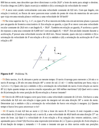 800	km	ao	norte,	mas	descobre	que	deve	direcionar	o	avião	20,0°	a	leste	do	norte	para	atingir	o	destino.
O	avião	chega	em	2,00	h.	Quais	eram	(a)	o	módulo	e	(b)	a	orientação	da	velocidade	do	vento?
··77	A	neve	está	caindo	verticalmente	com	uma	velocidade	constante	de	8,0	m/s.	Com	que	ângulo,	em
relação	à	vertical,	os	flocos	de	neve	parecem	estar	caindo	do	ponto	de	vista	do	motorista	de	um	carro
que	viaja	em	uma	estrada	plana	e	retilínea	a	uma	velocidade	de	50	km/h?
··78	Na	vista	superior	da	Fig.	4-47,	os	jipes	P	e	B	se	movem	em	linha	reta	em	um	terreno	plano	e	passam
por	um	guarda	de	fronteira	estacionário	A.	Em	relação	ao	guarda,	o	jipe	B	se	move	com	uma	velocidade
escalar	constante	de	20,0	m/s	e	um	ângulo	θ2	=	30,0°.	Também	em	relação	ao	guarda,	P	acelerou	a	partir
do	repouso	a	uma	taxa	constante	de	0,400	m/s2
	com	um	ângulo	θ1	=	60,0°.	Em	um	dado	instante	durante	a
aceleração,	P	possui	uma	velocidade	escalar	de	40,0	m/s.	Nesse	instante,	quais	são	(a)	o	módulo	e	(b)	a
orientação	da	velocidade	de	P	em	relação	a	B	e	(c)	o	módulo	e	(d)	a	orientação	da	aceleração	de	P	em
relação	a	B?
Figura	4-47 	Problema	78.
··79	Dois	navios,	A	e	B,	deixam	o	porto	ao	mesmo	tempo.	O	navio	A	navega	para	noroeste	a	24	nós	e	o
navio	B	navega	a	28	nós	em	uma	direção	40°	a	oeste	do	sul.	(1	nó	=	1	milha	marítima	por	hora;	veja	o
Apêndice	D.)	Quais	são	(a)	o	módulo	e	(b)	a	orientação	da	velocidade	do	navio	A	em	relação	ao	navio
B?	(c)	Após	quanto	tempo	os	navios	estarão	separados	por	160	milhas	marítimas?	(d)	Qual	será	o	curso
de	B	(orientação	do	vetor	posição	de	B)	em	relação	a	A	nesse	instante?
··80	Um	rio	de	200	m	de	largura	corre	para	leste	a	uma	velocidade	constante	de	2,0	m/s.	Um	barco	a	uma
velocidade	de	8,0	m/s	em	relação	à	água	parte	da	margem	sul	em	uma	direção	30°	a	oeste	do	norte.
Determine	(a)	o	módulo	e	(b)	a	orientação	da	velocidade	do	barco	em	relação	à	margem.	(c)	Quanto
tempo	o	barco	leva	para	atravessar	o	rio?
···81	 O	 navio	 A	 está	 4,0	 km	 ao	 norte	 e	 2,5	 km	 a	 leste	 do	 navio	 B.	 O	 navio	 A	 está	 viajando	 a	 uma
velocidade	de	22	km/h	na	direção	sul;	o	navio	B,	a	uma	velocidade	de	40,0	km/h	em	uma	direção	37°	ao
norte	do	leste.	(a)	Qual	é	a	velocidade	de	A	em	relação	a	B	na	notação	dos	vetores	unitários,	com	
apontando	para	o	leste?	(b)	Escreva	uma	expressão	(em	termos	de	 	e	 )	para	a	posição	de	A	em	relação	a
B	 em	 função	 do	 tempo	 t,	 tomando	 t	 =	 0	 como	 o	 instante	 em	 que	 os	 dois	 navios	 estão	 nas	 posições
 
