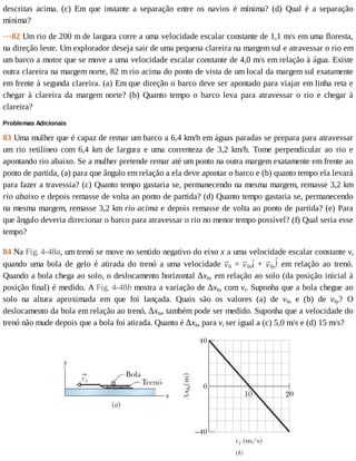 descritas	 acima.	 (c)	 Em	 que	 instante	 a	 separação	 entre	 os	 navios	 é	 mínima?	 (d)	 Qual	 é	 a	 separação
mínima?
···82	Um	rio	de	200	m	de	largura	corre	a	uma	velocidade	escalar	constante	de	1,1	m/s	em	uma	floresta,
na	direção	leste.	Um	explorador	deseja	sair	de	uma	pequena	clareira	na	margem	sul	e	atravessar	o	rio	em
um	barco	a	motor	que	se	move	a	uma	velocidade	escalar	constante	de	4,0	m/s	em	relação	à	água.	Existe
outra	clareira	na	margem	norte,	82	m	rio	acima	do	ponto	de	vista	de	um	local	da	margem	sul	exatamente
em	frente	à	segunda	clareira.	(a)	Em	que	direção	o	barco	deve	ser	apontado	para	viajar	em	linha	reta	e
chegar	 à	 clareira	 da	 margem	 norte?	 (b)	 Quanto	 tempo	 o	 barco	 leva	 para	 atravessar	 o	 rio	 e	 chegar	 à
clareira?
Problemas	Adicionais
83	Uma	mulher	que	é	capaz	de	remar	um	barco	a	6,4	km/h	em	águas	paradas	se	prepara	para	atravessar
um	 rio	 retilíneo	 com	 6,4	 km	 de	 largura	 e	 uma	 correnteza	 de	 3,2	 km/h.	 Tome	 perpendicular	 ao	 rio	 e
apontando	rio	abaixo.	Se	a	mulher	pretende	remar	até	um	ponto	na	outra	margem	exatamente	em	frente	ao
ponto	de	partida,	(a)	para	que	ângulo	em	relação	a	ela	deve	apontar	o	barco	e	(b)	quanto	tempo	ela	levará
para	fazer	a	travessia?	(c)	Quanto	tempo	gastaria	se,	permanecendo	na	mesma	margem,	remasse	3,2	km
rio	abaixo	e	depois	remasse	de	volta	ao	ponto	de	partida?	(d)	Quanto	tempo	gastaria	se,	permanecendo
na	mesma	margem,	remasse	3,2	km	rio	acima	e	depois	remasse	de	volta	ao	ponto	de	partida?	(e)	Para
que	ângulo	deveria	direcionar	o	barco	para	atravessar	o	rio	no	menor	tempo	possível?	(f)	Qual	seria	esse
tempo?
84	Na	Fig.	4-48a,	um	trenó	se	move	no	sentido	negativo	do	eixo	x	a	uma	velocidade	escalar	constante	vt
quando	 uma	 bola	 de	 gelo	 é	 atirada	 do	 trenó	 a	 uma	 velocidade	 0	 =	 0x 	 +	 0y 	 em	 relação	 ao	 trenó.
Quando	a	bola	chega	ao	solo,	o	deslocamento	horizontal	∆xbs	em	relação	ao	solo	(da	posição	inicial	à
posição	final)	é	medido.	A	Fig.	4-48b	mostra	a	variação	de	∆xbs	com	vt.	Suponha	que	a	bola	chegue	ao
solo	 na	 altura	 aproximada	 em	 que	 foi	 lançada.	 Quais	 são	 os	 valores	 (a)	 de	 v0x	 e	 (b)	 de	 v0y?	 O
deslocamento	da	bola	em	relação	ao	trenó,	∆xbt,	também	pode	ser	medido.	Suponha	que	a	velocidade	do
trenó	não	mude	depois	que	a	bola	foi	atirada.	Quanto	é	∆xbs	para	vt	ser	igual	a	(c)	5,0	m/s	e	(d)	15	m/s?
 