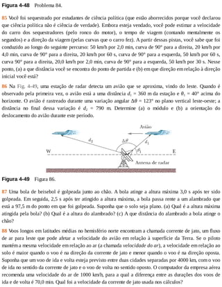 Figura	4-48 	Problema	84.
85	V
ocê	foi	sequestrado	por	estudantes	de	ciência	política	(que	estão	aborrecidos	porque	você	declarou
que	ciência	política	não	é	ciência	de	verdade).	Embora	esteja	vendado,	você	pode	estimar	a	velocidade
do	 carro	 dos	 sequestradores	 (pelo	 ronco	 do	 motor),	 o	 tempo	 de	 viagem	 (contando	 mentalmente	 os
segundos)	e	a	direção	da	viagem	(pelas	curvas	que	o	carro	fez).	A	partir	dessas	pistas,	você	sabe	que	foi
conduzido	ao	longo	do	seguinte	percurso:	50	km/h	por	2,0	min,	curva	de	90°	para	a	direita,	20	km/h	por
4,0	min,	curva	de	90°	para	a	direita,	20	km/h	por	60	s,	curva	de	90°	para	a	esquerda,	50	km/h	por	60	s,
curva	90°	para	a	direita,	20,0	km/h	por	2,0	min,	curva	de	90°	para	a	esquerda,	50	km/h	por	30	s.	Nesse
ponto,	(a)	a	que	distância	você	se	encontra	do	ponto	de	partida	e	(b)	em	que	direção	em	relação	à	direção
inicial	você	está?
86	 Na	 Fig.	 4-49,	 uma	 estação	 de	 radar	 detecta	 um	 avião	 que	 se	 aproxima,	 vindo	 do	 leste.	 Quando	 é
observado	pela	primeira	vez,	o	avião	está	a	uma	distância	d1	=	360	m	da	estação	e	θ1	=	40°	acima	do
horizonte.	O	avião	é	rastreado	durante	uma	variação	angular	∆θ	=	123°	no	plano	vertical	leste-oeste;	a
distância	 no	 final	 dessa	 variação	 é	 d2	 =	 790	 m.	 Determine	 (a)	 o	 módulo	 e	 (b)	 a	 orientação	 do
deslocamento	do	avião	durante	este	período.
Figura	4-49 	Figura	86.
87	Uma	bola	de	beisebol	é	golpeada	junto	ao	chão.	A	bola	atinge	a	altura	máxima	3,0	s	após	ter	sido
golpeada.	Em	seguida,	2,5	s	após	ter	atingido	a	altura	máxima,	a	bola	passa	rente	a	um	alambrado	que
está	a	97,5	m	do	ponto	em	que	foi	golpeada.	Suponha	que	o	solo	seja	plano.	(a)	Qual	é	a	altura	máxima
atingida	pela	bola?	(b)	Qual	é	a	altura	do	alambrado?	(c)	A	que	distância	do	alambrado	a	bola	atinge	o
chão?
88	V
oos	longos	em	latitudes	médias	no	hemisfério	norte	encontram	a	chamada	corrente	de	jato,	um	fluxo
de	ar	para	leste	que	pode	afetar	a	velocidade	do	avião	em	relação	à	superfície	da	Terra.	Se	o	piloto
mantém	a	mesma	velocidade	em	relação	ao	ar	(a	chamada	velocidade	do	ar),	a	velocidade	em	relação	ao
solo	é	maior	quando	o	voo	é	na	direção	da	corrente	de	jato	e	menor	quando	o	voo	é	na	direção	oposta.
Suponha	que	um	voo	de	ida	e	volta	esteja	previsto	entre	duas	cidades	separadas	por	4000	km,	com	o	voo
de	ida	no	sentido	da	corrente	de	jato	e	o	voo	de	volta	no	sentido	oposto.	O	computador	da	empresa	aérea
recomenda	uma	velocidade	do	ar	de	1000	km/h,	para	a	qual	a	diferença	entre	as	durações	dos	voos	de
ida	e	de	volta	é	70,0	min.	Qual	foi	a	velocidade	da	corrente	de	jato	usada	nos	cálculos?
 