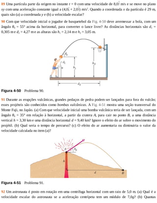 89	Uma	partícula	parte	da	origem	no	instante	t	=	0	com	uma	velocidade	de	8,0 	m/s	e	se	move	no	plano
xy	com	uma	aceleração	constante	igual	a	(4,0 	+	2,0 )	m/s2
.	Quando	a	coordenada	x	da	partícula	é	29	m,
quais	são	(a)	a	coordenada	y	e	(b)	a	velocidade	escalar?
90	Com	que	velocidade	inicial	o	jogador	de	basquetebol	da	Fig.	4-50	deve	arremessar	a	bola,	com	um
ângulo	θ0	=	55°	acima	da	horizontal,	para	converter	o	lance	livre?	As	distâncias	horizontais	são	d1	 =
0,305	m	e	d2	=	4,27	m	e	as	alturas	são	h1	=	2,14	m	e	h2	=	3,05	m.
Figura	4-50 	Problema	90.
91	Durante	as	erupções	vulcânicas,	grandes	pedaços	de	pedra	podem	ser	lançados	para	fora	do	vulcão;
esses	projéteis	são	conhecidos	como	bombas	vulcânicas.	A	Fig.	4-51	mostra	uma	seção	transversal	do
Monte	Fuji,	no	Japão.	(a)	Com	que	velocidade	inicial	uma	bomba	vulcânica	teria	de	ser	lançada,	com	um
ângulo	θ0	=	35°	em	relação	à	horizontal,	a	partir	da	cratera	A,	para	cair	no	ponto	B,	 a	 uma	 distância
vertical	h	=	3,30	km	e	uma	distância	horizontal	d	=	9,40	km?	Ignore	o	efeito	do	ar	sobre	o	movimento	do
projétil.	(b)	Qual	seria	o	tempo	de	percurso?	(c)	O	efeito	do	ar	aumentaria	ou	diminuiria	o	valor	da
velocidade	calculada	no	item	(a)?
Figura	4-51 	Problema	91.
92	Um	astronauta	é	posto	em	rotação	em	uma	centrífuga	horizontal	com	um	raio	de	5,0	m.	(a)	Qual	é	a
velocidade	 escalar	 do	 astronauta	 se	 a	 aceleração	 centrípeta	 tem	 um	 módulo	 de	 7,0g?	 (b)	 Quantas
 