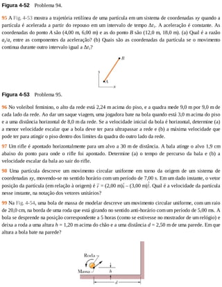 Figura	4-52 	Problema	94.
95	A	Fig.	4-53	mostra	a	trajetória	retilínea	de	uma	partícula	em	um	sistema	de	coordenadas	xy	quando	a
partícula	é	acelerada	a	partir	do	repouso	em	um	intervalo	de	tempo	∆t1.	A	aceleração	é	constante.	As
coordenadas	do	ponto	A	são	(4,00	m,	6,00	m)	e	as	do	ponto	B	são	(12,0	m,	18,0	m).	(a)	Qual	é	a	razão
ay/ax	entre	as	componentes	da	aceleração?	(b)	Quais	são	as	coordenadas	da	partícula	se	o	movimento
continua	durante	outro	intervalo	igual	a	∆t1?
Figura	4-53 	Problema	95.
96	No	voleibol	feminino,	o	alto	da	rede	está	2,24	m	acima	do	piso,	e	a	quadra	mede	9,0	m	por	9,0	m	de
cada	lado	da	rede.	Ao	dar	um	saque	viagem,	uma	jogadora	bate	na	bola	quando	está	3,0	m	acima	do	piso
e	a	uma	distância	horizontal	de	8,0	m	da	rede.	Se	a	velocidade	inicial	da	bola	é	horizontal,	determine	(a)
a	menor	velocidade	escalar	que	a	bola	deve	ter	para	ultrapassar	a	rede	e	(b)	a	máxima	velocidade	que
pode	ter	para	atingir	o	piso	dentro	dos	limites	da	quadra	do	outro	lado	da	rede.
97	Um	rifle	é	apontado	horizontalmente	para	um	alvo	a	30	m	de	distância.	A	bala	atinge	o	alvo	1,9	cm
abaixo	 do	 ponto	 para	 onde	 o	 rifle	 foi	 apontado.	 Determine	 (a)	 o	 tempo	 de	 percurso	 da	 bala	 e	 (b)	 a
velocidade	escalar	da	bala	ao	sair	do	rifle.
98	 Uma	 partícula	 descreve	 um	 movimento	 circular	 uniforme	 em	 torno	 da	 origem	 de	 um	 sistema	 de
coordenadas	xy,	movendo-se	no	sentido	horário	com	um	período	de	7,00	s.	Em	um	dado	instante,	o	vetor
posição	da	partícula	(em	relação	à	origem)	é	 	=	(2,00	m) 	–	(3,00	m) .	Qual	é	a	velocidade	da	partícula
nesse	instante,	na	notação	dos	vetores	unitários?
99	Na	Fig.	4-54,	uma	bola	de	massa	de	modelar	descreve	um	movimento	circular	uniforme,	com	um	raio
de	20,0	cm,	na	borda	de	uma	roda	que	está	girando	no	sentido	anti-horário	com	um	período	de	5,00	ms.	A
bola	se	desprende	na	posição	correspondente	a	5	horas	(como	se	estivesse	no	mostrador	de	um	relógio)	e
deixa	a	roda	a	uma	altura	h	=	1,20	m	acima	do	chão	e	a	uma	distância	d	=	2,50	m	de	uma	parede.	Em	que
altura	a	bola	bate	na	parede?
 
