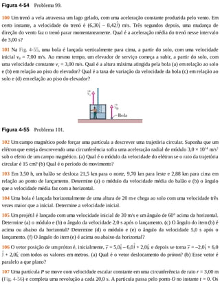 Figura	4-54 	Problema	99.
100	Um	trenó	a	vela	atravessa	um	lago	gelado,	com	uma	aceleração	constante	produzida	pelo	vento.	Em
certo	 instante,	 a	 velocidade	 do	 trenó	 é	 (6,30 	 –	 8,42 )	 m/s.	 Três	 segundos	 depois,	 uma	 mudança	 de
direção	do	vento	faz	o	trenó	parar	momentaneamente.	Qual	é	a	aceleração	média	do	trenó	nesse	intervalo
de	3,00	s?
101	Na	Fig.	4-55,	uma	bola	é	lançada	verticalmente	para	cima,	a	partir	do	solo,	com	uma	velocidade
inicial	v0	=	7,00	m/s.	Ao	mesmo	tempo,	um	elevador	de	serviço	começa	a	subir,	a	partir	do	solo,	com
uma	velocidade	constante	vc	=	3,00	m/s.	Qual	é	a	altura	máxima	atingida	pela	bola	(a)	em	relação	ao	solo
e	(b)	em	relação	ao	piso	do	elevador?	Qual	é	a	taxa	de	variação	da	velocidade	da	bola	(c)	em	relação	ao
solo	e	(d)	em	relação	ao	piso	do	elevador?
Figura	4-55 	Problema	101.
102	Um	campo	magnético	pode	forçar	uma	partícula	a	descrever	uma	trajetória	circular.	Suponha	que	um
elétron	que	esteja	descrevendo	uma	circunferência	sofra	uma	aceleração	radial	de	módulo	3,0	×	1014
	m/s2
sob	o	efeito	de	um	campo	magnético.	(a)	Qual	é	o	módulo	da	velocidade	do	elétron	se	o	raio	da	trajetória
circular	é	15	cm?	(b)	Qual	é	o	período	do	movimento?
103	Em	3,50	h,	um	balão	se	desloca	21,5	km	para	o	norte,	9,70	km	para	leste	e	2,88	km	para	cima	em
relação	ao	ponto	de	lançamento.	Determine	(a)	o	módulo	da	velocidade	média	do	balão	e	(b)	o	ângulo
que	a	velocidade	média	faz	com	a	horizontal.
104	Uma	bola	é	lançada	horizontalmente	de	uma	altura	de	20	m	e	chega	ao	solo	com	uma	velocidade	três
vezes	maior	que	a	inicial.	Determine	a	velocidade	inicial.
105	Um	projétil	é	lançado	com	uma	velocidade	inicial	de	30	m/s	e	um	ângulo	de	60°	acima	da	horizontal.
Determine	(a)	o	módulo	e	(b)	o	ângulo	da	velocidade	2,0	s	após	o	lançamento.	(c)	O	ângulo	do	item	(b)	é
acima	 ou	 abaixo	 da	 horizontal?	 Determine	 (d)	 o	 módulo	 e	 (e)	 o	 ângulo	 da	 velocidade	 5,0	 s	 após	 o
lançamento.	(f)	O	ângulo	do	item	(e)	é	acima	ou	abaixo	da	horizontal?
106	O	vetor	posição	de	um	próton	é,	inicialmente,	 	=	5,0 	–	6,0 	+	2,0 	e	depois	se	torna	 	=	–2,0 	+	6,0
	+	2,0 	com	todos	os	valores	em	metros.	(a)	Qual	é	o	vetor	deslocamento	do	próton?	(b)	Esse	vetor	é
paralelo	a	que	plano?
107	Uma	partícula	P	se	move	com	velocidade	escalar	constante	em	uma	circunferência	de	raio	r	=	3,00	m
(Fig.	4-56)	e	completa	uma	revolução	a	cada	20,0	s.	A	partícula	passa	pelo	ponto	O	no	instante	t	=	0.	Os
 