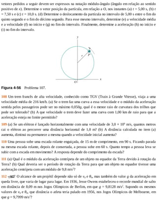 vetores	pedidos	a	seguir	devem	ser	expressos	na	notação	módulo-ângulo	(ângulo	em	relação	ao	sentido
positivo	de	x).	Determine	o	vetor	posição	da	partícula,	em	relação	a	O,	nos	instantes	(a)	t	=	5,00	s,	(b)	t
=	7,50	s	e	(c)	t	=	10,0	s.	(d)	Determine	o	deslocamento	da	partícula	no	intervalo	de	5,00	s	entre	o	fim	do
quinto	segundo	e	o	fim	do	décimo	segundo.	Para	esse	mesmo	intervalo,	determine	(e)	a	velocidade	média
e	a	velocidade	(f)	no	início	e	(g)	no	fim	do	intervalo.	Finalmente,	determine	a	aceleração	(h)	no	início	e
(i)	no	fim	do	intervalo.
Figura	4-56 	Problema	107.
108	Um	trem	francês	de	alta	velocidade,	conhecido	como	TGV	(Train	à	Grande	Vitesse),	viaja	a	uma
velocidade	média	de	216	km/h.	(a)	Se	o	trem	faz	uma	curva	a	essa	velocidade	e	o	módulo	da	aceleração
sentida	pelos	passageiros	pode	ser	no	máximo	0,050g,	qual	é	o	menor	raio	de	curvatura	dos	trilhos	que
pode	ser	tolerado?	(b)	A	que	velocidade	o	trem	deve	fazer	uma	curva	com	1,00	km	de	raio	para	que	a
aceleração	esteja	no	limite	permitido?
109	(a)	Se	um	elétron	é	lançado	horizontalmente	com	uma	velocidade	de	3,0	×	106
	m/s,	quantos	metros
cai	 o	 elétron	 ao	 percorrer	 uma	 distância	 horizontal	 de	 1,0	 m?	 (b)	 A	 distância	 calculada	 no	 item	 (a)
aumenta,	diminui	ou	permanece	a	mesma	quando	a	velocidade	inicial	aumenta?
110	Uma	pessoa	sobe	uma	escada	rolante	enguiçada,	de	15	m	de	comprimento,	em	90	s.	Ficando	parada
na	mesma	escada	rolante,	depois	de	consertada,	a	pessoa	sobe	em	60	s.	Quanto	tempo	a	pessoa	leva	se
subir	com	a	escada	em	movimento?	A	resposta	depende	do	comprimento	da	escada?
111	(a)	Qual	é	o	módulo	da	aceleração	centrípeta	de	um	objeto	no	equador	da	Terra	devido	à	rotação	da
Terra?	(b)	Qual	deveria	ser	o	período	de	rotação	da	Terra	para	que	um	objeto	no	equador	tivesse	uma
aceleração	centrípeta	com	um	módulo	de	9,8	m/s2
?
112	 	O	alcance	de	um	projétil	depende	não	só	de	v0	e	θ0,	mas	também	do	valor	g	da	aceleração	em
queda	livre,	que	varia	de	lugar	para	lugar.	Em	1936,	Jesse	Owens	estabeleceu	o	recorde	mundial	de	salto
em	distância	de	8,09	m	nos	Jogos	Olímpicos	de	Berlim,	em	que	g	=	9,8128	m/s2
.	Supondo	os	mesmos
valores	de	v0	e	θ0,	que	distância	o	atleta	teria	pulado	em	1956,	nos	Jogos	Olímpicos	de	Melbourne,	em
que	g	=	9,7999	m/s2
?
 