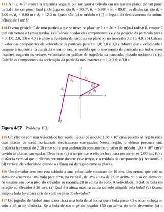 113	A	Fig.	4-57	mostra	a	trajetória	seguida	por	um	gambá	bêbado	em	um	terreno	plano,	de	um	ponto
inicial	i	até	um	ponto	final	f.	Os	ângulos	são	θ1	=	30,0°,	θ2	=	50,0°	e	θ3	=	80,0°;	as	distâncias	são	d1	=
5,00	m,	d2	=	8,00	m	e	d3	=	12,0	m.	Quais	são	(a)	o	módulo	e	(b)	o	ângulo	do	deslocamento	do	animal
bêbado	de	i	até	f?
114	O	vetor	posição	 	de	uma	partícula	que	se	move	no	plano	xy	é	r	=	2t 	+	2	sen[(π/4	rad/s)t] ,	em	que	
está	em	metros	e	t	em	segundos.	(a)	Calcule	o	valor	das	componentes	x	e	y	da	posição	da	partícula	para	t
=	0;	1,0;	2,0;	3,0	e	4,0	s	e	plote	a	trajetória	da	partícula	no	plano	xy	no	intervalo	0	≤	t	≥	4,0.	(b)	Calcule
o	valor	das	componentes	da	velocidade	da	partícula	para	t	=	1,0;	2,0	e	3,0	s.	Mostre	que	a	velocidade	é
tangente	à	trajetória	da	partícula	e	tem	o	mesmo	sentido	que	o	movimento	da	partícula	em	todos	esses
instantes	traçando	os	vetores	velocidade	no	gráfico	da	trajetória	da	partícula,	plotado	no	item	(a).	(c)
Calcule	as	componentes	da	aceleração	da	partícula	nos	instantes	t	=	1,0;	2,0;	e	3,0	s.
Figura	4-57 	Problema	113.
115	Um	elétron	com	uma	velocidade	horizontal	inicial	de	módulo	1,00	×	109
	cm/s	penetra	na	região	entre
duas	 placas	 de	 metal	 horizontais	 eletricamente	 carregadas.	 Nessa	 região,	 o	 elétron	 percorre	 uma
distância	horizontal	de	2,00	cm	e	sofre	uma	aceleração	constante	para	baixo	de	módulo	1,00	×	1017
	cm/s2
devido	às	placas	carregadas.	Determine	(a)	o	tempo	que	o	elétron	leva	para	percorrer	os	2,00	cm;	(b)	a
distância	vertical	que	o	elétron	percorre	durante	esse	tempo,	e	o	módulo	da	componente	(c)	horizontal	e
(d)	vertical	da	velocidade	quando	o	elétron	sai	da	região	entre	as	placas.
116	Um	elevador	sem	teto	está	subindo	a	uma	velocidade	constante	de	10	m/s.	Um	menino	que	está	no
elevador	arremessa	uma	bola	para	cima,	na	vertical,	de	uma	altura	de	2,0	m	acima	do	piso	do	elevador,
no	instante	em	que	o	piso	do	elevador	se	encontra	28	m	acima	do	solo.	A	velocidade	inicial	da	bola	em
relação	ao	elevador	é	20	m/s.	(a)	Qual	é	a	altura	máxima	acima	do	solo	atingida	pela	bola?	(b)	Quanto
tempo	a	bola	leva	para	cair	de	volta	no	piso	do	elevador?
117	Um	jogador	de	futebol	americano	chuta	uma	bola	de	tal	forma	que	a	bola	passa	4,5	s	no	ar	e	chega	ao
solo	a	46	m	de	distância.	Se	a	bola	deixou	o	pé	do	jogador	150	cm	acima	do	solo,	determine	(a)	o
 