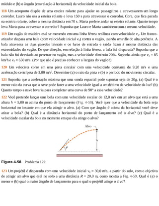 módulo	e	(b)	o	ângulo	(em	relação	à	horizontal)	da	velocidade	inicial	da	bola.
118	Um	aeroporto	dispõe	de	uma	esteira	rolante	para	ajudar	os	passageiros	a	atravessarem	um	longo
corredor.	Lauro	não	usa	a	esteira	rolante	e	leva	150	s	para	atravessar	o	corredor.	Cora,	que	fica	parada
na	esteira	rolante,	cobre	a	mesma	distância	em	70	s.	Marta	prefere	andar	na	esteira	rolante.	Quanto	tempo
leva	Marta	para	atravessar	o	corredor?	Suponha	que	Lauro	e	Marta	caminhem	com	a	mesma	velocidade.
119	Um	vagão	de	madeira	está	se	movendo	em	uma	linha	férrea	retilínea	com	velocidade	v1.	Um	franco-
atirador	dispara	uma	bala	(com	velocidade	inicial	v2)	contra	o	vagão,	usando	um	rifle	de	alta	potência.	A
bala	 atravessa	 as	 duas	 paredes	 laterais	 e	 os	 furos	 de	 entrada	 e	 saída	 ficam	 à	 mesma	 distância	 das
extremidades	do	vagão.	De	que	direção,	em	relação	à	linha	férrea,	a	bala	foi	disparada?	Suponha	que	a
bala	não	foi	desviada	ao	penetrar	no	vagão,	mas	a	velocidade	diminuiu	20%.	Suponha	ainda	que	v1	=	85
km/h	e	v2	=	650	m/s.	(Por	que	não	é	preciso	conhecer	a	largura	do	vagão?)
120	 Um	 velocista	 corre	 em	 uma	 pista	 circular	 com	 uma	 velocidade	 constante	 de	 9,20	 m/s	 e	 uma
aceleração	centrípeta	de	3,80	m/s2
.	Determine	(a)	o	raio	da	pista	e	(b)	o	período	do	movimento	circular.
121	Suponha	que	a	aceleração	máxima	que	uma	sonda	espacial	pode	suportar	seja	de	20g.	(a)	Qual	é	o
menor	raio	da	curva	que	a	nave	pode	fazer	a	uma	velocidade	igual	a	um	décimo	da	velocidade	da	luz?	(b)
Quanto	tempo	a	nave	levaria	para	completar	uma	curva	de	90°	a	essa	velocidade?
122	V
ocê	pretende	lançar	uma	bola	com	uma	velocidade	escalar	de	12,0	m/s	em	um	alvo	que	está	a	uma
altura	h	=	5,00	m	acima	do	ponto	de	lançamento	(Fig.	4-58).	V
ocê	quer	que	a	velocidade	da	bola	seja
horizontal	no	instante	em	que	ela	atingir	o	alvo.	(a)	Com	que	ângulo	θ	acima	da	horizontal	você	deve
atirar	 a	 bola?	 (b)	 Qual	 é	 a	 distância	 horizontal	 do	 ponto	 de	 lançamento	 até	 o	 alvo?	 (c)	 Qual	 é	 a
velocidade	escalar	da	bola	no	momento	em	que	ela	atinge	o	alvo?
Figura	4-58 	Problema	122.
123	Um	projétil	é	disparado	com	uma	velocidade	inicial	v0	=	30,0	m/s,	a	partir	do	solo,	com	o	objetivo
de	atingir	um	alvo	que	está	no	solo	a	uma	distância	R	=	20,0	m,	como	mostra	a	Fig.	4-59.	Qual	é	(a)	o
menor	e	(b)	qual	o	maior	ângulo	de	lançamento	para	o	qual	o	projétil	atinge	o	alvo?
 