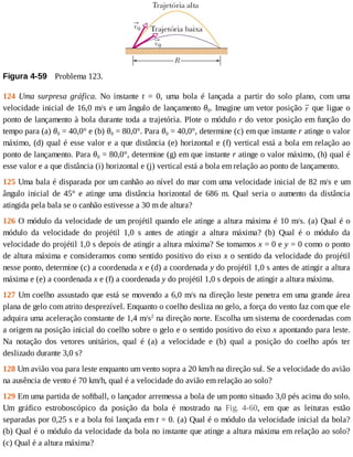 Figura	4-59 	Problema	123.
124	 Uma	 surpresa	 gráfica.	 No	 instante	 t	 =	 0,	 uma	 bola	 é	 lançada	 a	 partir	 do	 solo	 plano,	 com	 uma
velocidade	inicial	de	16,0	m/s	e	um	ângulo	de	lançamento	θ0.	Imagine	um	vetor	posição	 	que	ligue	o
ponto	de	lançamento	à	bola	durante	toda	a	trajetória.	Plote	o	módulo	r	do	vetor	posição	em	função	do
tempo	para	(a)	θ0	=	40,0°	e	(b)	θ0	=	80,0°.	Para	θ0	=	40,0°,	determine	(c)	em	que	instante	r	atinge	o	valor
máximo,	(d)	qual	é	esse	valor	e	a	que	distância	(e)	horizontal	e	(f)	vertical	está	a	bola	em	relação	ao
ponto	de	lançamento.	Para	θ0	=	80,0°,	determine	(g)	em	que	instante	r	atinge	o	valor	máximo,	(h)	qual	é
esse	valor	e	a	que	distância	(i)	horizontal	e	(j)	vertical	está	a	bola	em	relação	ao	ponto	de	lançamento.
125	Uma	bala	é	disparada	por	um	canhão	ao	nível	do	mar	com	uma	velocidade	inicial	de	82	m/s	e	um
ângulo	 inicial	 de	 45°	 e	 atinge	 uma	 distância	 horizontal	 de	 686	 m.	 Qual	 seria	 o	 aumento	 da	 distância
atingida	pela	bala	se	o	canhão	estivesse	a	30	m	de	altura?
126	O	módulo	da	velocidade	de	um	projétil	quando	ele	atinge	a	altura	máxima	é	10	m/s.	(a)	Qual	é	o
módulo	 da	 velocidade	 do	 projétil	 1,0	 s	 antes	 de	 atingir	 a	 altura	 máxima?	 (b)	 Qual	 é	 o	 módulo	 da
velocidade	do	projétil	1,0	s	depois	de	atingir	a	altura	máxima?	Se	tomamos	x	=	0	e	y	=	0	como	o	ponto
de	altura	máxima	e	consideramos	como	sentido	positivo	do	eixo	x	o	sentido	da	velocidade	do	projétil
nesse	ponto,	determine	(c)	a	coordenada	x	e	(d)	a	coordenada	y	do	projétil	1,0	s	antes	de	atingir	a	altura
máxima	e	(e)	a	coordenada	x	e	(f)	a	coordenada	y	do	projétil	1,0	s	depois	de	atingir	a	altura	máxima.
127	Um	coelho	assustado	que	está	se	movendo	a	6,0	m/s	na	direção	leste	penetra	em	uma	grande	área
plana	de	gelo	com	atrito	desprezível.	Enquanto	o	coelho	desliza	no	gelo,	a	força	do	vento	faz	com	que	ele
adquira	uma	aceleração	constante	de	1,4	m/s2
	na	direção	norte.	Escolha	um	sistema	de	coordenadas	com
a	origem	na	posição	inicial	do	coelho	sobre	o	gelo	e	o	sentido	positivo	do	eixo	x	apontando	para	leste.
Na	 notação	 dos	 vetores	 unitários,	 qual	 é	 (a)	 a	 velocidade	 e	 (b)	 qual	 a	 posição	 do	 coelho	 após	 ter
deslizado	durante	3,0	s?
128	Um	avião	voa	para	leste	enquanto	um	vento	sopra	a	20	km/h	na	direção	sul.	Se	a	velocidade	do	avião
na	ausência	de	vento	é	70	km/h,	qual	é	a	velocidade	do	avião	em	relação	ao	solo?
129	Em	uma	partida	de	softball,	o	lançador	arremessa	a	bola	de	um	ponto	situado	3,0	pés	acima	do	solo.
Um	 gráfico	 estroboscópico	 da	 posição	 da	 bola	 é	 mostrado	 na	 Fig.	 4-60,	 em	 que	 as	 leituras	 estão
separadas	por	0,25	s	e	a	bola	foi	lançada	em	t	=	0.	(a)	Qual	é	o	módulo	da	velocidade	inicial	da	bola?
(b)	Qual	é	o	módulo	da	velocidade	da	bola	no	instante	que	atinge	a	altura	máxima	em	relação	ao	solo?
(c)	Qual	é	a	altura	máxima?
 